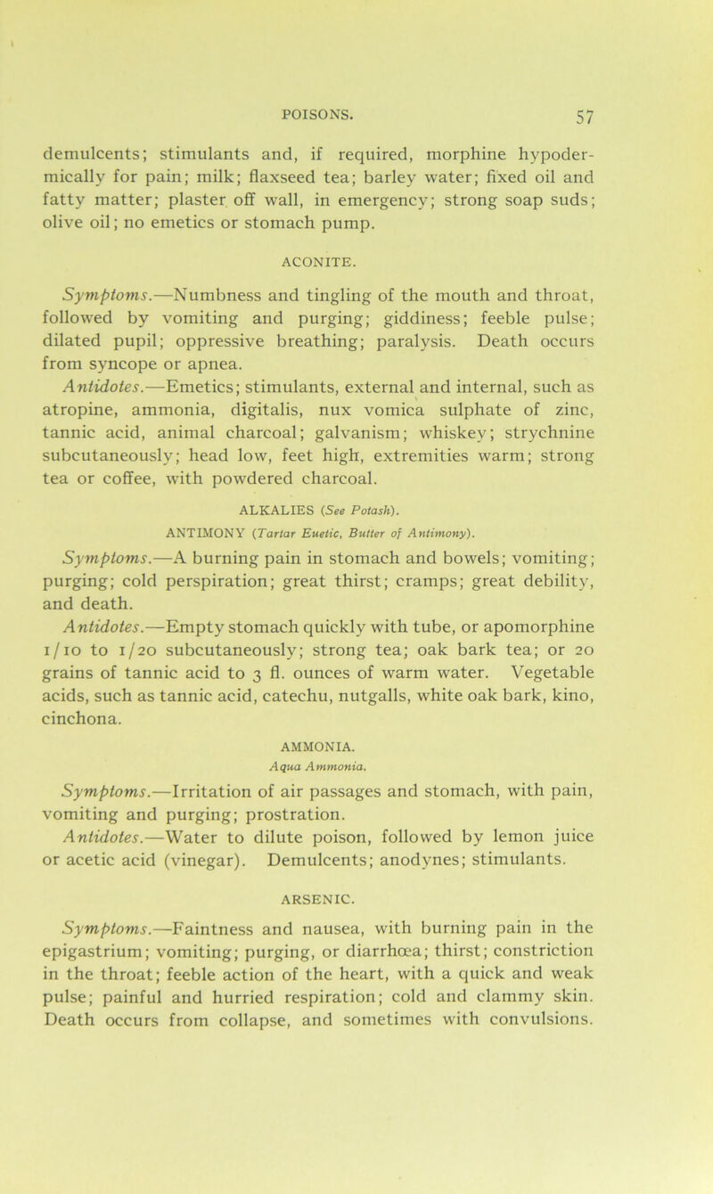 demulcents; stimulants and, if required, morphine hypoder- mically for pain; milk; flaxseed tea; barley water; fixed oil and fatty matter; plaster off wall, in emergency; strong soap suds; olive oil; no emetics or stomach pump. ACONITE. Symptoms.—Numbness and tingling of the mouth and throat, followed by vomiting and purging; giddiness; feeble pulse; dilated pupil; oppressive breathing; paralysis. Death occurs from syncope or apnea. Antidotes.—Emetics; stimulants, external and internal, such as atropine, ammonia, digitalis, nux vomica sulphate of zinc, tannic acid, animal charcoal; galvanism; whiskey; strychnine subcutaneously; head low, feet high, extremities warm; strong tea or coffee, with powdered charcoal. ALKALIES (See Potash). ANTIMONY (Tartar Euelic, Butter of Antimony). Symptoms.—A burning pain in stomach and bowels; vomiting; purging; cold perspiration; great thirst; cramps; great debility, and death. Antidotes.—Empty stomach quickly with tube, or apomorphine i/io to 1/20 subcutaneously; strong tea; oak bark tea; or 20 grains of tannic acid to 3 fl. ounces of warm water. Vegetable acids, such as tannic acid, catechu, nutgalls, white oak bark, kino, cinchona. AMMONIA. Aqua Ammonia. Symptoms.—Irritation of air passages and stomach, with pain, vomiting and purging; prostration. Antidotes.—Water to dilute poison, followed by lemon juice or acetic acid (vinegar). Demulcents; anodynes; stimulants. ARSENIC. Symptoms.—Faintness and nausea, with burning pain in the epigastrium; vomiting; purging, or diarrhoea; thirst; constriction in the throat; feeble action of the heart, with a quick and weak pulse; painful and hurried respiration; cold and clammy skin. Death occurs from collapse, and sometimes with convulsions.