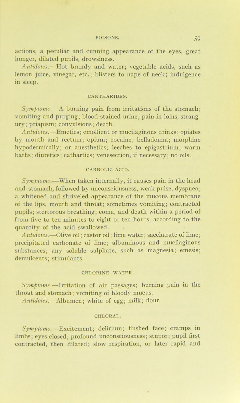 actions, a peculiar and cunning appearance of the eyes, great hunger, dilated pupils, drowsiness. Antidotes.—Hot brandy and water; vegetable acids, such as lemon juice, vinegar, etc.; blisters to nape of neck; indulgence in sleep. CANTHARIDES. Symptoms.—A burning pain from irritations of the stomach; vomiting and purging; blood-stained urine; pain in loins, strang- ury; priapism; convulsions; death. Antidotes.—Emetics; emollient or mucilaginous drinks; opiates by mouth and rectum; opium; cocaine; belladonna; morphine hypodermically; or anesthetics; leeches to epigastrium; warm baths; diuretics; cathartics; venesection, if necessary; no oils. CARBOLIC ACID. Symptoms.—When taken internally, it causes pain in the head and stomach, followed by unconsciousness, weak pulse, dyspnea; a whitened and shriveled appearance of the mucous membrane of the lips, mouth and throat; sometimes vomiting; contracted pupils; stertorous breathing; coma, and death within a period of from five to ten minutes to eight or ten hours, according to the quantity of the acid swallowed. Antidotes.—Olive oil; castor oil; lime water; saccharate of lime; precipitated carbonate of lime; albuminous and mucilaginous substances; any soluble sulphate, such as magnesia; emesis; demulcents; stimulants. CHLORINE WATER. Symptoms.—Irritation of air passages; burning pain in the throat and stomach; vomiting of bloody mucus. Antidotes.—Albumen; white of egg; milk; flour. CHLORAL. Symptoms.—Excitement; delirium; flushed face; cramps in limbs; eyes closed; profound unconsciousness; stupor; pupil first contracted, then dilated; slow respiration, or later rapid and