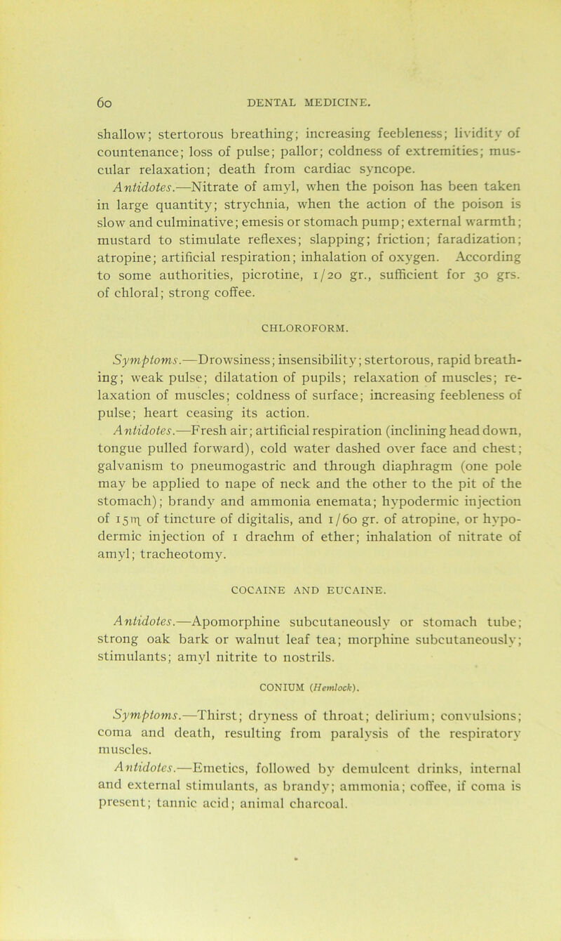 shallow; stertorous breathing; increasing feebleness; lividitv of countenance; loss of pulse; pallor; coldness of extremities; mus- cular relaxation; death from cardiac syncope. Antidotes.—Nitrate of amyl, when the poison has been taken in large quantity; strychnia, when the action of the poison is slow and culminative; emesis or stomach pump; external warmth; mustard to stimulate reflexes; slapping; friction; faradization; atropine; artificial respiration; inhalation of oxygen. According to some authorities, picrotine, 1/20 gr., sufficient for 30 grs. of chloral; strong coffee. CHLOROFORM. Symptoms.—Drowsiness; insensibility; stertorous, rapid breath- ing; weak pulse; dilatation of pupils; relaxation of muscles; re- laxation of muscles; coldness of surface; increasing feebleness of pulse; heart ceasing its action. Antidotes.—Fresh air; artificial respiration (inclining head down, tongue pulled forward), cold water dashed over face and chest; galvanism to pneumogastric and through diaphragm (one pole may be applied to nape of neck and the other to the pit of the stomach); brandy and ammonia enemata; hypodermic injection of 15 of tincture of digitalis, and 1/60 gr. of atropine, or hypo- dermic injection of 1 drachm of ether; inhalation of nitrate of amyl; tracheotomy. COCAINE AND EUCAINE. Antidotes.—Apomorphine subcutaneously or stomach tube; strong oak bark or walnut leaf tea; morphine subcutaneously; stimulants; amyl nitrite to nostrils. CONIUM (Hemlock). Symptoms.—Thirst; dryness of throat; delirium; convulsions; coma and death, resulting from paralysis of the respiratory muscles. Antidotes.—Emetics, followed by demulcent drinks, internal and external stimulants, as brandy; ammonia; coffee, if coma is present; tannic acid; animal charcoal.