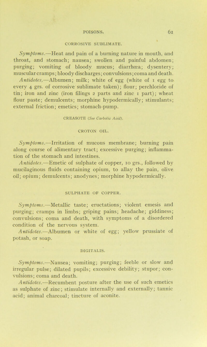 CORROSIVE SUBLIMATE. Symptoms.—Heat and pain of a burning nature in mouth, and throat, and stomach; nausea; swollen and painful abdomen; purging; vomiting of bloody mucus; diarrhoea; dysentery; muscular cramps; bloody discharges; convulsions; coma and death. Antidotes.—Albumen; milk; white of egg (white of i egg to every 4 grs. of corrosive sublimate taken); flour; perchloride of tin; iron and zinc (iron filings 2 parts and zinc 1 part); wheat flour paste; demulcents; morphine hypodermically; stimulants; external friction; emetics; stomach-pump. CREASOTE (See Carbolic Acid). CROTON OIL. Symptoms.—Irritation of mucous membrane; burning pain along course of alimentary tract; excessive purging; inflamma- tion of the stomach and intestines. Antidotes.—Emetic of sulphate of copper, 10 grs., followed by mucilaginous fluids containing opium, to allay the pain, olive oil; opium; demulcents; anodynes; morphine hypodermically. SULPHATE OF COPPER. Symptoms.—Metallic taste; eructations; violent emesis and purging; cramps in limbs; griping pains; headache; giddiness; convulsions; coma and death, with symptoms of a disordered condition of the nervous system. Antidotes.—Albumen or white of egg; yellow prussiate of potash, or soap. DIGITALIS. Symptoms.—Nausea; vomiting; purging; feeble or slow and irregular pulse; dilated pupils; excessive debility; stupor; con- vulsions; coma and death. Antidotes.—Recumbent posture after the use of such emetics as sulphate of zinc; stimulate internally and externally; tannic acid; animal charcoal; tincture of aconite.