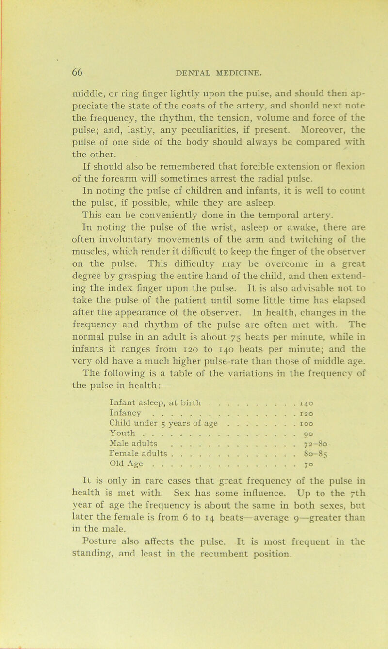 middle, or ring finger lightly upon the pulse, and should then ap- preciate the state of the coats of the artery, and should next note the frequency, the rhythm, the tension, volume and force of the pulse; and, lastly, any peculiarities, if present. Moreover, the pulse of one side of the body should always be compared with the other. If should also be remembered that forcible extension or flexion of the forearm will sometimes arrest the radial pulse. In noting the pulse of children and infants, it is well to count the pulse, if possible, while they are asleep. This can be conveniently done in the temporal artery. In noting the pulse of the wrist, asleep or awake, there are often involuntary movements of the arm and twitching of the muscles, which render it difficult to keep the finger of the observer on the pulse. This difficulty may be overcome in a great degree by grasping the entire hand of the child, and then extend- ing the index finger upon the pulse. It is also advisable not to take the pulse of the patient until some little time has elapsed after the appearance of the observer. In health, changes in the frequency and rhythm of the pulse are often met with. The normal pulse in an adult is about 75 beats per minute, while in infants it ranges from 120 to 140 beats per minute; and the very old have a much higher pulse-rate than those of middle age. The following is a table of the variations in the frequency of the pulse in health:— Infant asleep, at birth 140 Infancy 120 Child under 5 years of age 100 Youth 90 Male adults 72—So Female adults S0-S5 Old Age 70 It is only in rare cases that great frequency of the pulse in health is met with. Sex has some influence. Up to the 7th year of age the frequency is about the same in both sexes, but later the female is from 6 to 14 beats—average 9—greater than in the male. Posture also affects the pulse. It is most frequent in the standing, and least in the recumbent position.