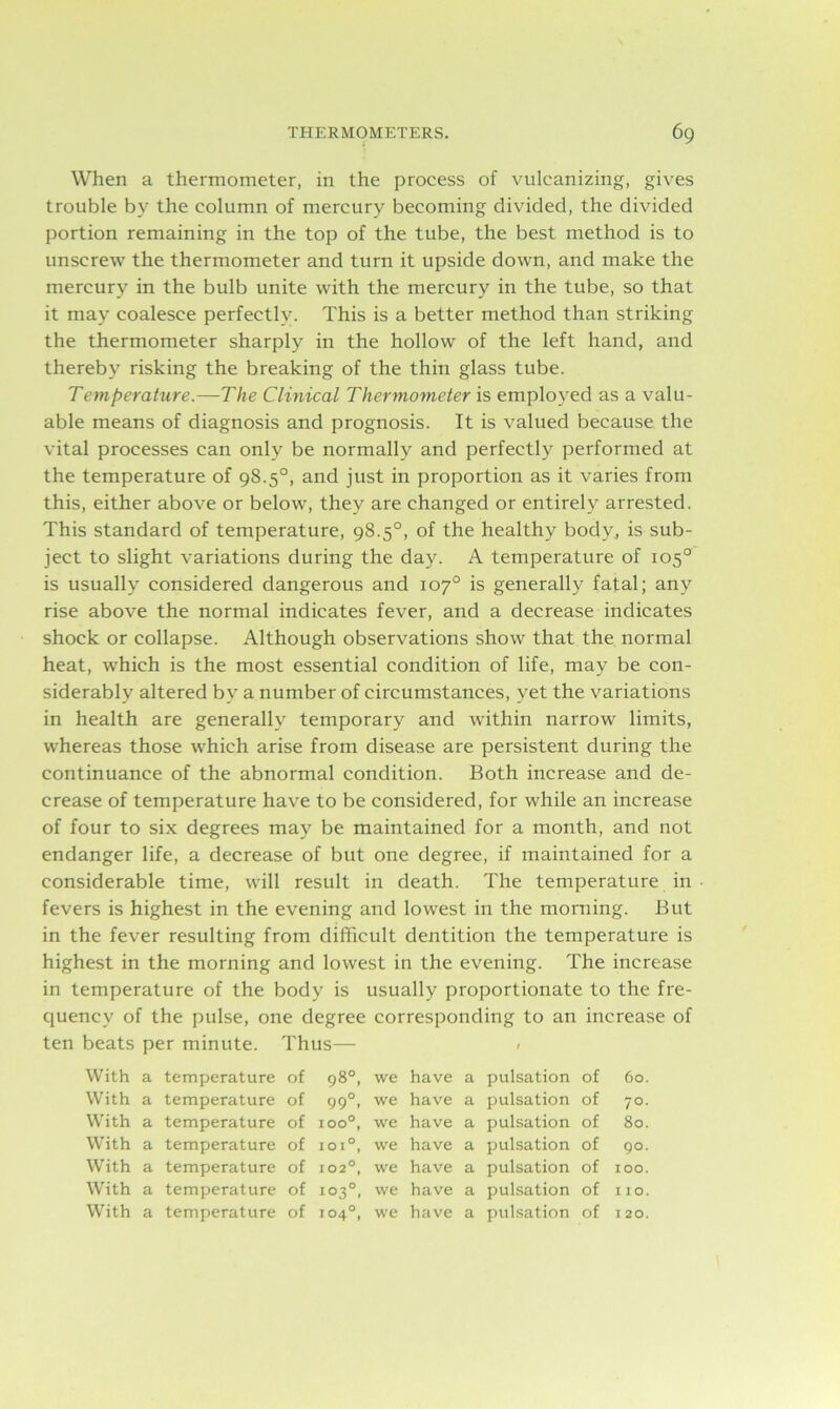 When a thermometer, in the process of vulcanizing, gives trouble by the column of mercury becoming divided, the divided portion remaining in the top of the tube, the best method is to unscrew the thermometer and turn it upside down, and make the mercury in the bulb unite with the mercury in the tube, so that it may coalesce perfectly. This is a better method than striking the thermometer sharply in the hollow of the left hand, and thereby risking the breaking of the thin glass tube. Temperature.-—The Clinical Thermometer is employed as a valu- able means of diagnosis and prognosis. It is valued because the vital processes can only be normally and perfectly performed at the temperature of 98.5°, and just in proportion as it varies from this, either above or below, they are changed or entirely arrested. This standard of temperature, 98.5°, of the healthy body, is sub- ject to slight variations during the day. A temperature of 105° is usually considered dangerous and 107° is generally fatal; any rise above the normal indicates fever, and a decrease indicates shock or collapse. Although observations show that the normal heat, which is the most essential condition of life, may be con- siderably altered by a number of circumstances, yet the variations in health are generally temporary and within narrow limits, whereas those which arise from disease are persistent during the continuance of the abnormal condition. Both increase and de- crease of temperature have to be considered, for while an increase of four to six degrees may be maintained for a month, and not endanger life, a decrease of but one degree, if maintained for a considerable time, will result in death. The temperature in fevers is highest in the evening and lowest in the morning. But in the fever resulting from difficult dentition the temperature is highest in the morning and lowest in the evening. The increase in temperature of the body is usually proportionate to the fre- quency of the pulse, one degree corresponding to an increase of ten beats per minute. Thus— < With a temperature of 98°, we have a pulsation of 60. With a temperature of 990, we have a pulsation of 70. With a temperature of 100°, we have a pulsation of 80. With a temperature of ioi°, we have a pulsation of 90. With a temperature of 1020, we have a pulsation of 100. With a temperature of 103°, we have a pulsation of I 10. With a temperature of 104°, we have a pulsation of 120.