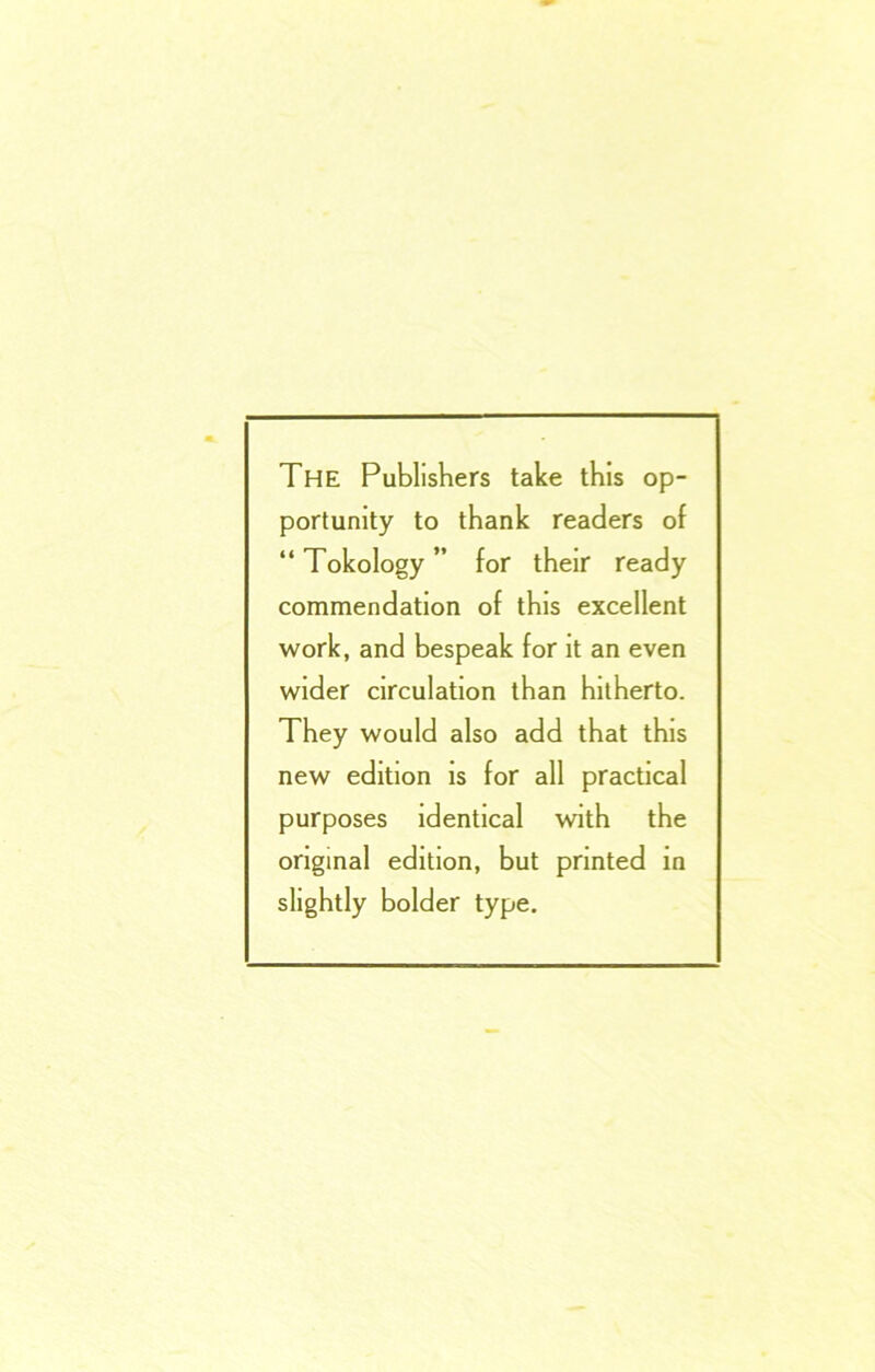 The Publishers take this op- portunity to thank readers of “ Tokology ” for their ready commendation of this excellent work, and bespeak for it an even wider circulation than hitherto. They would also add that this new edition is for all practical purposes identical with the original edition, but printed in slightly bolder type.