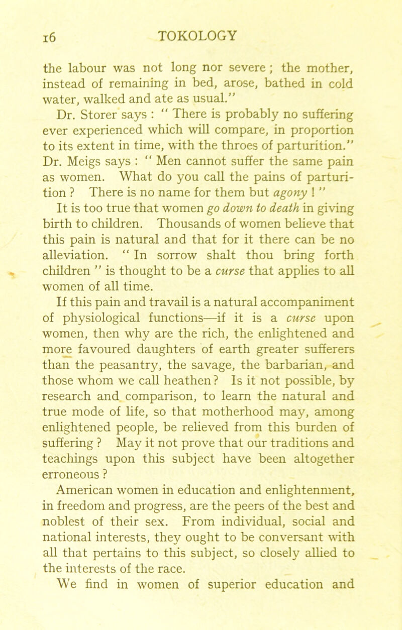 the labour was not long nor severe ; the mother, instead of remaining in bed, arose, bathed in cold water, walked and ate as usual.” Dr. Storer says :  There is probably no suffering ever experienced which will compare, in proportion to its extent in time, with the throes of parturition.” Dr. Meigs says : “ Men cannot suffer the same pain as women. What do you call the pains of parturi- tion ? There is no name for them but agony ! ” It is too true that women go down to death in giving birth to children. Thousands of women believe that this pain is natural and that for it there can be no alleviation. “ In sorrow shalt thou bring forth children ” is thought to be a curse that applies to all women of all time. If this pain and travail is a natural accompaniment of physiological functions—if it is a curse upon women, then why are the rich, the enlightened and more favoured daughters of earth greater sufferers than the peasantry, the savage, the barbarian, and those whom we call heathen ? Is it not possible, by research and comparison, to learn the natural and true mode of life, so that motherhood may, among enlightened people, be relieved from this burden of suffering ? May it not prove that our traditions and teachings upon this subject have been altogether erroneous ? American women in education and enlightenment, in freedom and progress, are the peers of the best and noblest of their sex. From individual, social and national interests, they ought to be conversant with all that pertains to this subject, so closely allied to the interests of the race. We find in women of superior education and