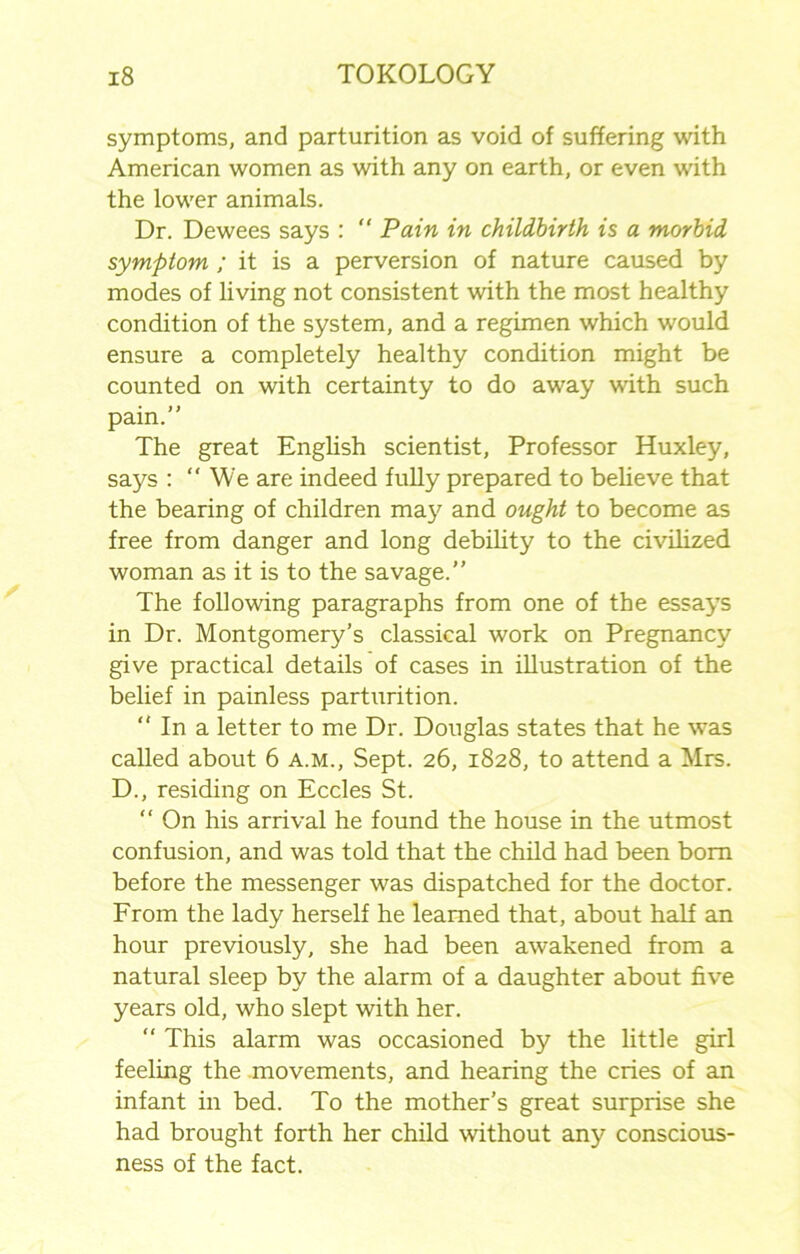 symptoms, and parturition as void of suffering with American women as with any on earth, or even with the lower animals. Dr. Dewees says :  Pain in childbirth is a morbid symptom ; it is a perversion of nature caused by modes of living not consistent with the most healthy condition of the system, and a regimen which would ensure a completely healthy condition might be counted on with certainty to do away with such pain.” The great English scientist, Professor Huxley, says :  We are indeed fully prepared to believe that the bearing of children may and ought to become as free from danger and long debility to the civilized woman as it is to the savage.” The following paragraphs from one of the essays in Dr. Montgomery’s classical work on Pregnancy give practical details of cases in illustration of the belief in painless parturition. ” In a letter to me Dr. Douglas states that he was called about 6 a.m., Sept. 26, 1828, to attend a Mrs. D., residing on Eccles St. “ On his arrival he found the house in the utmost confusion, and was told that the child had been born before the messenger was dispatched for the doctor. From the lady herself he learned that, about half an hour previously, she had been awakened from a natural sleep by the alarm of a daughter about five years old, who slept with her. “ This alarm was occasioned by the little girl feeling the movements, and hearing the cries of an infant in bed. To the mother’s great surprise she had brought forth her child without any conscious- ness of the fact.