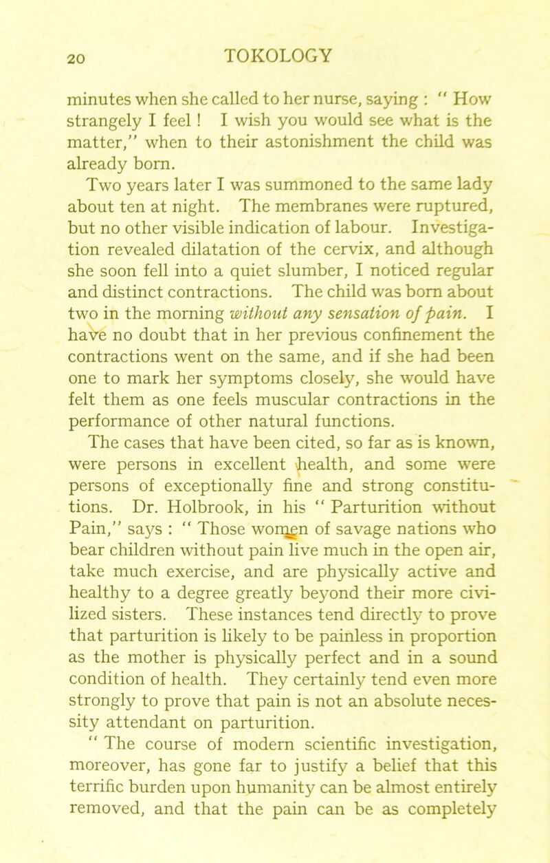 minutes when she called to her nurse, saying :  How strangely I feel! I wish you would see what is the matter,” when to their astonishment the child was already born. Two years later I was summoned to the same lady about ten at night. The membranes were ruptured, but no other visible indication of labour. Investiga- tion revealed dilatation of the cervix, and although she soon fell into a quiet slumber, I noticed regular and distinct contractions. The child was bom about two in the morning without any sensation of pain. I haYe no doubt that in her previous confinement the contractions went on the same, and if she had been one to mark her symptoms closely, she would have felt them as one feels muscular contractions in the performance of other natural functions. The cases that have been cited, so far as is known, were persons in excellent health, and some were persons of exceptionally fine and strong constitu- tions. Dr. Holbrook, in his “ Parturition without Pain,” saj^s : “ Those worqgn of savage nations who bear children without pain live much in the open air, take much exercise, and are physically active and healthy to a degree greatly be}^ond their more civi- lized sisters. These instances tend directly to prove that parturition is likely to be painless in proportion as the mother is physically perfect and in a sound condition of health. They certainty tend even more strongly to prove that pain is not an absolute neces- sity attendant on parturition. “ The course of modem scientific investigation, moreover, has gone far to justify a belief that this terrific burden upon humanity can be almost entirety removed, and that the pain can be as completely