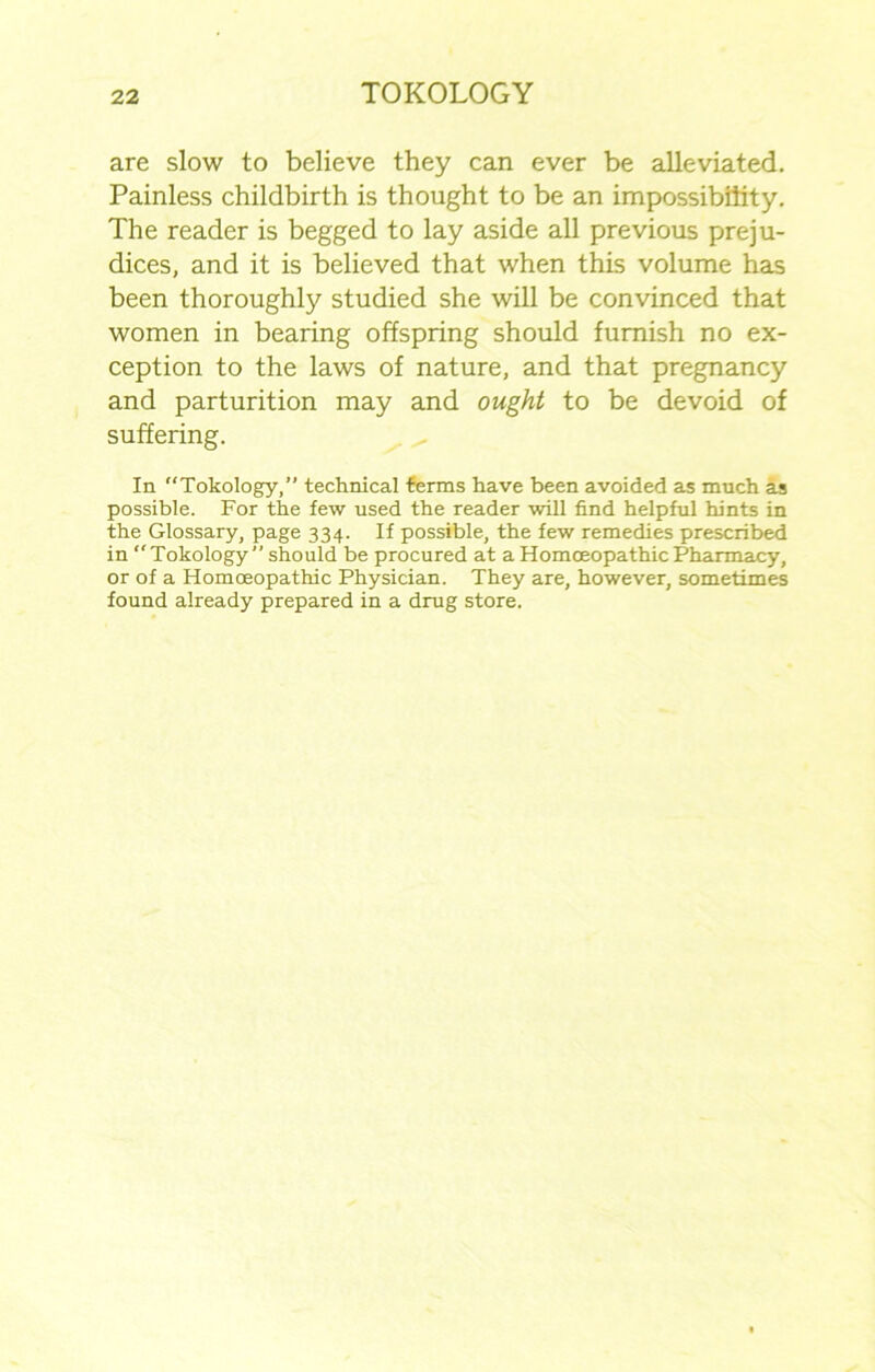 are slow to believe they can ever be alleviated. Painless childbirth is thought to be an impossibility. The reader is begged to lay aside all previous preju- dices, and it is believed that when this volume has been thoroughly studied she will be convinced that women in bearing offspring should furnish no ex- ception to the laws of nature, and that pregnancy and parturition may and ought to be devoid of suffering. In “Tokology,” technical terms have been avoided as much as possible. For the few used the reader will find helpful hints in the Glossary, page 334. If possible, the few remedies prescribed in “Tokology” should be procured at a Homoeopathic Pharmacy, or of a Homoeopathic Physician. They are, however, sometimes found already prepared in a drug store.