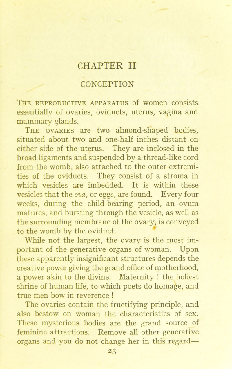 CHAPTER II CONCEPTION The reproductive apparatus of women consists essentially of ovaries, oviducts, uterus, vagina and mammary glands. The ovaries are two almond-shaped bodies, situated about two and one-half inches distant on either side of the uterus. They are inclosed in the broad ligaments and suspended by a thread-like cord from the womb, also attached to the outer extremi- ties of the oviducts. They consist of a stroma in which vesicles axe imbedded. It is within these vesicles that the ova, or eggs, are found. Every four weeks, during the child-bearing period, an ovum matures, and bursting through the vesicle, as well as the surrounding membrane of the ovary, is conveyed to the womb by the oviduct. While not the largest, the ovary is the most im- portant of the generative organs of woman. Upon these apparently insignificant structures depends the creative power giving the grand office of motherhood, a power akin to the divine. Maternity ! the holiest shrine of human fife, to which poets do homage, and true men bow in reverence ! The ovaries contain the fructifying principle, and also bestow on woman the characteristics of sex. These mysterious bodies are the grand source of feminine attractions. Remove all other generative organs and you do not change her in this regard—