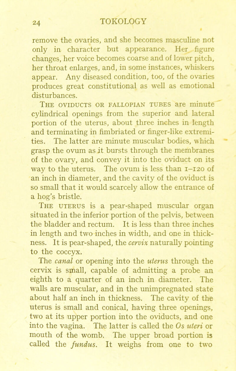 remove the ovaries, and she becomes masculine not only in character but appearance. Her. figure changes, her voice becomes coarse and of lower pitch, her throat enlarges, and, in some instances, whiskers appear. Any diseased condition, too, of the ovaries produces great constitutional as well as emotional disturbances. The oviducts or fallopian tubes are minute cylindrical openings from the superior and lateral portion of the uterus, about three inches in length and terminating in fimbriated or finger-like extremi- ties. The latter are minute muscular bodies, which grasp the ovum as it bursts through the membranes of the ovary, and convey it into the oviduct on its way to the uterus. The ovum is less than 1-120 of an inch in diameter, and the cavity of the oviduct is so small that it would scarcely allow the entrance of a hog’s bristle. The uterus is a pear-shaped muscular organ situated in the inferior portion of the pelvis, between the bladder and rectum. It is less than three inches in length and two inches in width, and one in thick- ness. It is pear-shaped, the cervix naturally pointing to the coccyx. The canal or opening into the uterus through the cervix is small, capable of admitting a probe an eighth to a quarter of an inch in diameter. The walls are muscular, and in the unimpregnated state about half an inch in thickness. The cavity of the uterus is small and conical, having three openings, two at its upper portion into the oviducts, and one into the vagina. The latter is called the Os uteri or mouth of the womb. The upper broad portion is called the fundus. It weighs from one to two