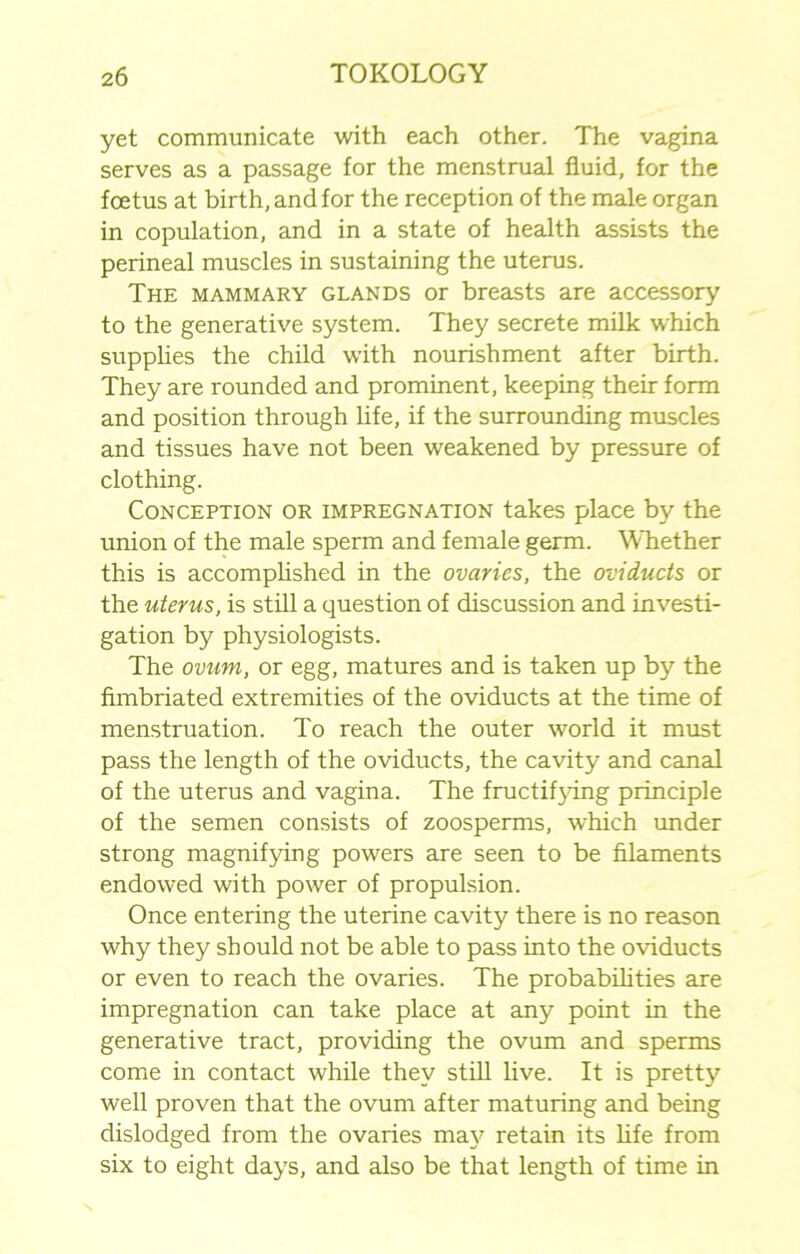 yet communicate with each other. The vagina serves as a passage for the menstrual fluid, for the foetus at birth, and for the reception of the male organ in copulation, and in a state of health assists the perineal muscles in sustaining the uterus. The mammary glands or breasts are accessory to the generative system. They secrete milk which supplies the child with nourishment after birth. They are rounded and prominent, keeping their form and position through life, if the surrounding muscles and tissues have not been weakened by pressure of clothing. Conception or impregnation takes place by the union of the male sperm and female germ. Whether this is accomplished in the ovaries, the oviducts or the uterus, is still a question of discussion and investi- gation by physiologists. The ovum, or egg, matures and is taken up by the fimbriated extremities of the oviducts at the time of menstruation. To reach the outer world it must pass the length of the oviducts, the cavity and canal of the uterus and vagina. The fructifying principle of the semen consists of zoosperms, which under strong magnifying powers are seen to be filaments endowed with power of propulsion. Once entering the uterine cavity there is no reason why they should not be able to pass into the oviducts or even to reach the ovaries. The probabilities are impregnation can take place at any point in the generative tract, providing the ovum and sperms come in contact while they still live. It is pretty well proven that the ovum after maturing and being dislodged from the ovaries may retain its fife from six to eight days, and also be that length of time in