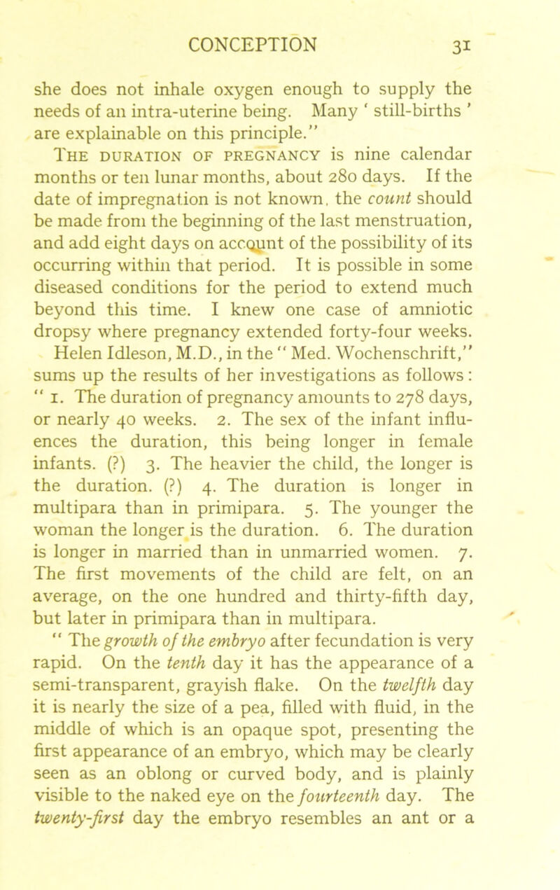 she does not inhale oxygen enough to supply the needs of an intra-uterine being. Many ' still-births ’ are explainable on this principle.” The duration of pregnancy is nine calendar months or ten lunar months, about 280 days. If the date of impregnation is not known, the count should be made from the beginning of the last menstruation, and add eight days on account of the possibility of its occurring within that period. It is possible in some diseased conditions for the period to extend much beyond this time. I knew one case of amniotic dropsy where pregnancy extended forty-four weeks. Helen Idleson, M.D., in the  Med. Wochenschrift,” sums up the results of her investigations as follows: “ 1. The duration of pregnancy amounts to 278 days, or nearly 40 weeks. 2. The sex of the infant influ- ences the duration, this being longer in female infants. (?) 3. The heavier the child, the longer is the duration. (?) 4. The duration is longer in multipara than in primipara. 5. The younger the woman the longer is the duration. 6. The duration is longer in married than in unmarried women. 7. The first movements of the child are felt, on an average, on the one hundred and thirty-fifth day, but later in primipara than in multipara. “ The growth of the embryo after fecundation is very rapid. On the tenth day it has the appearance of a semi-transparent, grayish flake. On the twelfth day it is nearly the size of a pea, filled with fluid, in the middle of which is an opaque spot, presenting the first appearance of an embryo, which may be clearly seen as an oblong or curved body, and is plainly visible to the naked eye on the fourteenth day. The twenty-first day the embryo resembles an ant or a