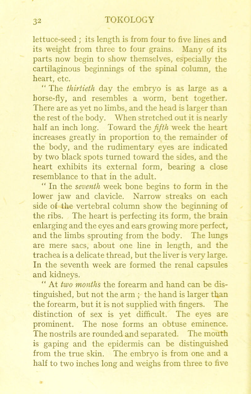 lettuce-seed ; its length is from four to five lines and its weight from three to four grains. Many of its parts now begin to show themselves, especially the cartilaginous beginnings of the spinal column, the heart, etc. “ The thirtieth day the embryo is as large as a horse-fly, and resembles a worm, bent together. There are as yet no limbs, and the head is larger than the rest of the body. When stretched out it is nearly half an inch long. Toward the fifth week the heart increases greatly in proportion to the remainder of the body, and the rudimentary eyes are indicated by two black spots turned toward the sides, and the heart exhibits its external form, bearing a close resemblance to that in the adult. “ In the seventh week bone begins to form in the lower jaw and clavicle. Narrow streaks on each side of the vertebral column show the beginning of the ribs. The heart is perfecting its form, the brain enlarging and the eyes and ears growing more perfect, and the limbs sprouting from the body. The lungs are mere sacs, about one line in length, and the trachea is a delicate thread, but the liver is very large. In the seventh week are formed the renal capsules and kidneys. “ At two months the forearm and hand can be dis- tinguished, but not the arm ; the hand is larger than the forearm, but it is not supplied with fingers. The distinction of sex is yet difficult. The eyes are prominent. The nose forms an obtuse eminence. The nostrils are rounded and separated. The mouth is gaping and the epidermis can be distinguished from the true skin. The embryo is from one and a half to two inches long and weighs from three to five