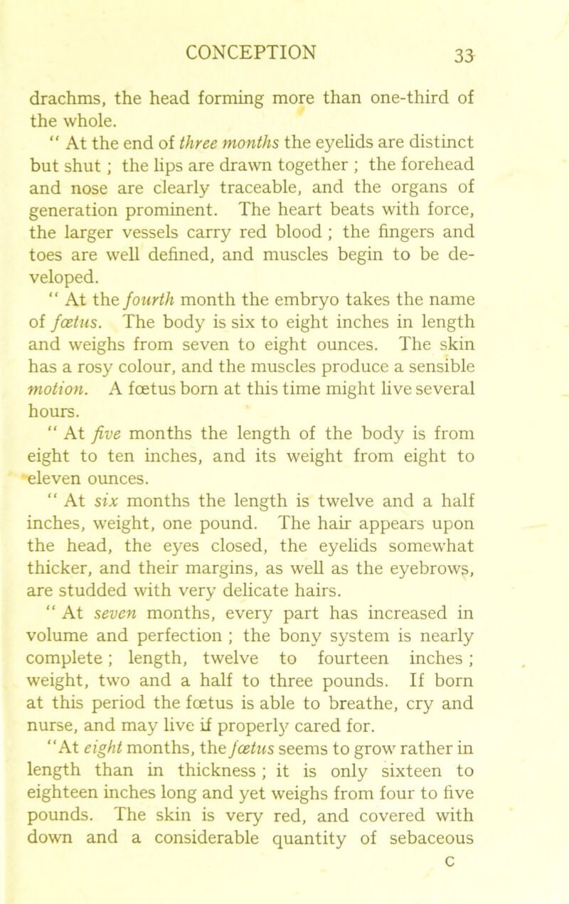 35 drachms, the head forming more than one-third of the whole. “ At the end of three months the eyelids are distinct but shut; the lips are drawn together ; the forehead and nose are clearly traceable, and the organs of generation prominent. The heart beats with force, the larger vessels carry red blood ; the fingers and toes are well defined, and muscles begin to be de- veloped. “ At the fourth month the embryo takes the name of foetus. The body is six to eight inches in length and weighs from seven to eight ounces. The skin has a rosy colour, and the muscles produce a sensible motion. A foetus born at this time might live several hours. “ At five months the length of the body is from eight to ten inches, and its weight from eight to eleven ounces. “ At six months the length is twelve and a half inches, weight, one pound. The hair appears upon the head, the eyes closed, the eyelids somewhat thicker, and their margins, as well as the eyebrows, are studded with very delicate hairs. “ At seven months, every part has increased in volume and perfection ; the bony system is nearly complete; length, twelve to fourteen inches; weight, two and a half to three pounds. If born at this period the foetus is able to breathe, cry and nurse, and may live if property cared for. “At eight months, the foetus seems to grow rather in length than in thickness; it is only sixteen to eighteen inches long and yet weighs from four to five pounds. The skin is very red, and covered with down and a considerable quantity of sebaceous c