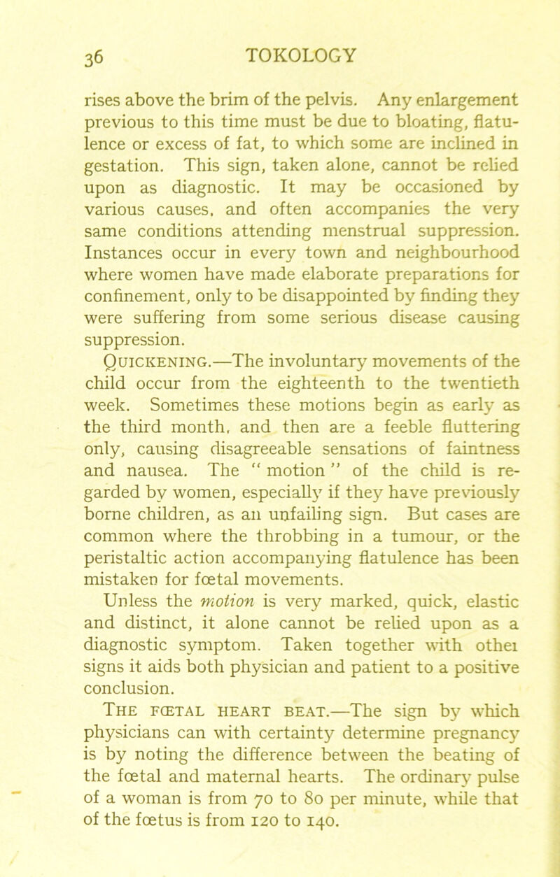 rises above the brim of the pelvis. Any enlargement previous to this time must be due to bloating, flatu- lence or excess of fat, to which some are inclined in gestation. This sign, taken alone, cannot be relied upon as diagnostic. It may be occasioned by various causes, and often accompanies the very same conditions attending menstrual suppression. Instances occur in every town and neighbourhood where women have made elaborate preparations for confinement, only to be disappointed by finding they were suffering from some serious disease causing suppression. Quickening.—The involuntary movements of the child occur from the eighteenth to the twentieth week. Sometimes these motions begin as early as the third month, and then are a feeble fluttering only, causing disagreeable sensations of faintness and nausea. The “ motion ” of the child is re- garded by women, especially if they have previously borne children, as an unfailing sign. But cases are common where the throbbing in a tumour, or the peristaltic action accompanying flatulence has been mistaken for foetal movements. Unless the motion is very marked, quick, elastic and distinct, it alone cannot be relied upon as a diagnostic symptom. Taken together with othei signs it aids both physician and patient to a positive conclusion. The fcetal heart beat.—The sign by which physicians can with certainty determine pregnancy is by noting the difference between the beating of the foetal and maternal hearts. The ordinary pulse of a woman is from 70 to 80 per minute, while that of the foetus is from 120 to 140.