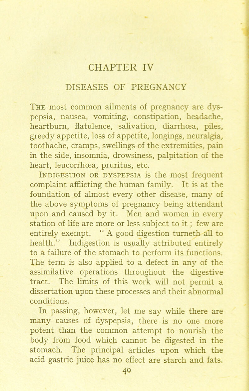 DISEASES OF PREGNANCY The most common ailments of pregnancy are dys- pepsia, nausea, vomiting, constipation, headache, heartburn, flatulence, salivation, diarrhoea, piles, greedy appetite, loss of appetite, longings, neuralgia, toothache, cramps, swellings of the extremities, pain in the side, insomnia, drowsiness, palpitation of the heart, leucorrhcea, pruritus, etc. Indigestion or dyspepsia is the most frequent complaint afflicting the human family. It is at the foundation of almost every other disease, many of the above symptoms of pregnancy being attendant upon and caused by it. Men and women in every station of life are more or less subject to it; few are entirely exempt. “ A good digestion tumeth all to health. Indigestion is usually attributed entirely to a failure of the stomach to perform its functions. The term is also applied to a defect in any of the assimilative operations throughout the digestive tract. The limits of this work will not permit a dissertation upon these processes and their abnormal conditions. In passing, however, let me say while there are many causes of dyspepsia, there is no one more potent than the common attempt to nourish the body from food which cannot be digested in the stomach. The principal articles upon which the acid gastric juice has no effect are starch and fats.