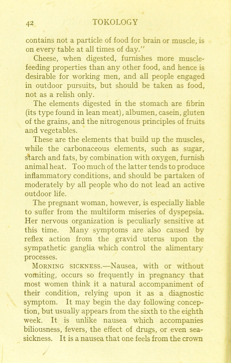 contains not a particle of food for brain or muscle, is on every table at all times of day.” Cheese, when digested, furnishes more muscle- feeding properties than any other food, and hence is desirable for working men, and all people engaged in outdoor pursuits, but should be taken as food, not as a relish only. The elements digested in the stomach are fibrin (its type found in lean meat), albumen, casein, gluten of the grains, and the nitrogenous principles of fruits and vegetables. These are the elements that build up the muscles, while the carbonaceous elements, such as sugar, starch and fats, by combination with oxygen, furnish animal heat. Too much of the latter tends to produce inflammatory conditions, and should be partaken of moderately by all people who do not lead an active outdoor life. The pregnant woman, however, is especially liable to suffer from the multiform miseries of dyspepsia. Her nervous organization is peculiarly sensitive at this time. Many symptoms are also caused by reflex action from the gravid uterus upon the sympathetic ganglia which control the alimentary processes. Morning sickness.—Nausea, with or without vomiting, occurs so frequently in pregnancy that most women think it a natural accompaniment of their condition, relying upon it as a diagnostic symptom. It may begin the day following concep- tion, but usually appears from the sixth to the eighth week. It is unlike nausea which accompanies biliousness, fevers, the effect of drugs, or even sea- sickness. It is a nausea that one feels from the crowm /