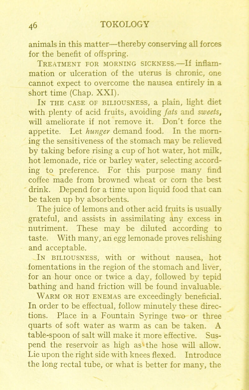 animals in this matter—thereby conserving all forces for the benefit of offspring. Treatment for morning sickness.—If inflam- mation or ulceration of the uterus is chronic, one cannot expect to overcome the nausea entirely in a short time (Chap. XXI). In the case of biliousness, a plain, light diet with plenty of acid fruits, avoiding fats and sweets, will ameliorate if not remove it. Don’t force the appetite. Let hunger demand food. In the morn- ing the sensitiveness of the stomach may be relieved by taking before rising a cup of hot water, hot milk, hot lemonade, rice or barley water, selecting accord- ing to preference. For this purpose many find coffee made from browned wheat or com the best drink. Depend for a time upon liquid food that can be taken up by absorbents. The juice of lemons and other acid fmits is usually grateful, and assists in assimilating any excess in nutriment. These may be diluted according to taste. With many, an egg lemonade proves relishing and acceptable. In biliousness, with or without nausea, hot fomentations in the region of the stomach and liver, for an hour once or twice a day, followed by tepid bathing and hand friction will be found invaluable. Warm or hot enemas are exceedingly beneficial. In order to be effectual, follow minutely these direc- tions. Place in a Fountain Syringe two or three quarts of soft water as warm as can be taken. A table-spoon of salt will make it more effective. Sus- pend the reservoir as high as'the hose Mill allow. Lie upon the right side with knees flexed. Introduce the long rectal tube, or what is better for many, the