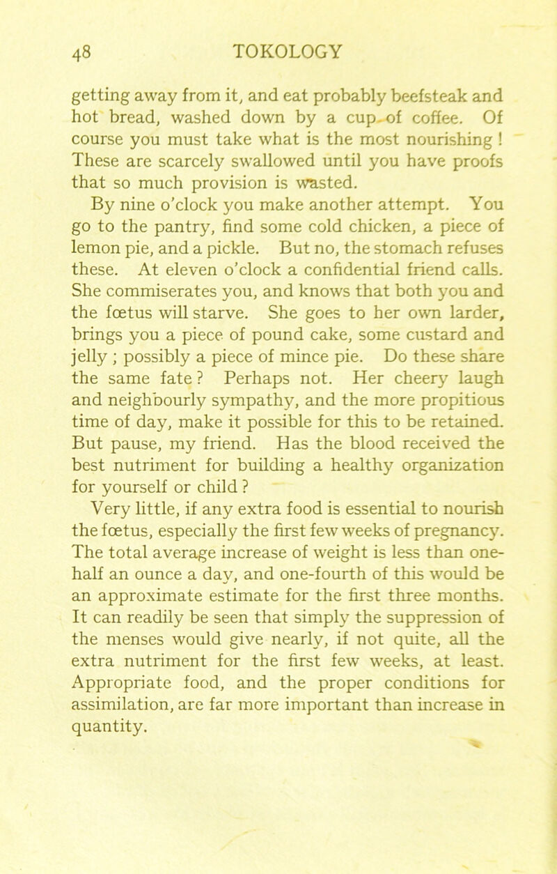 getting away from it, and eat probably beefsteak and hot bread, washed down by a cup. of coffee. Of course you must take what is the most nourishing ! These are scarcely swallowed until you have proofs that so much provision is wasted. By nine o’clock you make another attempt. You go to the pantry, find some cold chicken, a piece of lemon pie, and a pickle. But no, the stomach refuses these. At eleven o’clock a confidential friend calls. She commiserates you, and knows that both you and the foetus will starve. She goes to her own larder, brings you a piece of pound cake, some custard and jelly ; possibly a piece of mince pie. Do these share the same fate ? Perhaps not. Her cheery laugh and neighbourly sympathy, and the more propitious time of day, make it possible for this to be retained. But pause, my friend. Has the blood received the best nutriment for building a healthy organization for yourself or child ? Very little, if any extra food is essential to nourish the foetus, especially the first few weeks of pregnancy. The total average increase of weight is less than one- half an ounce a day, and one-fourth of this would be an approximate estimate for the first three months. It can readily be seen that simply the suppression of the menses would give nearly, if not quite, all the extra nutriment for the first few weeks, at least. Appropriate food, and the proper conditions for assimilation, are far more important than increase in quantity.