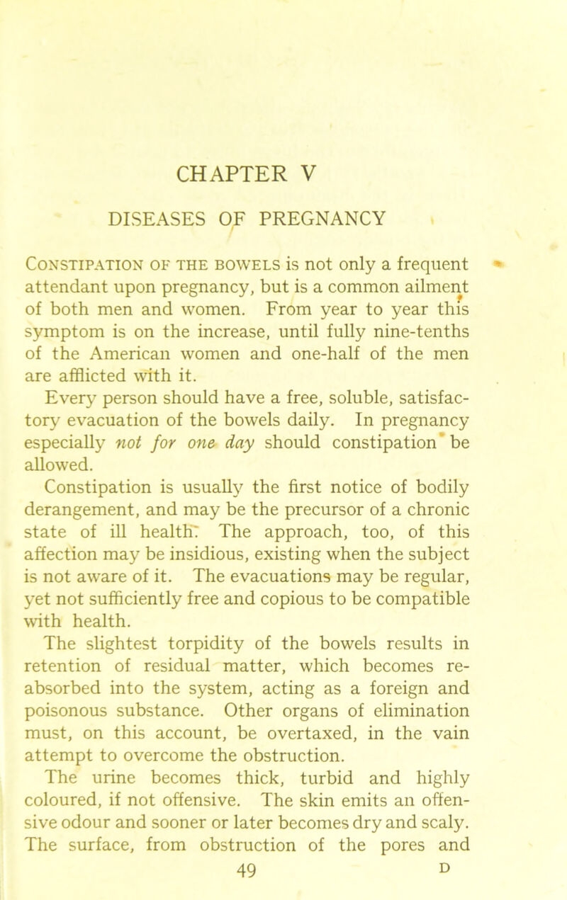 CHAPTER V DISEASES OF PREGNANCY Constipation of the bowels is not only a frequent attendant upon pregnancy, but is a common ailment of both men and women. From year to year this symptom is on the increase, until fully nine-tenths of the American women and one-half of the men are afflicted with it. Every person should have a free, soluble, satisfac- tory evacuation of the bowels daily. In pregnancy especially not for one day should constipation be allowed. Constipation is usually the first notice of bodily derangement, and may be the precursor of a chronic state of ill health: The approach, too, of this affection may be insidious, existing when the subject is not aware of it. The evacuations may be regular, yet not sufficiently free and copious to be compatible with health. The slightest torpidity of the bowels results in retention of residual matter, which becomes re- absorbed into the system, acting as a foreign and poisonous substance. Other organs of elimination must, on this account, be overtaxed, in the vain attempt to overcome the obstruction. The urine becomes thick, turbid and highly coloured, if not offensive. The skin emits an offen- sive odour and sooner or later becomes dry and scaly. The surface, from obstruction of the pores and