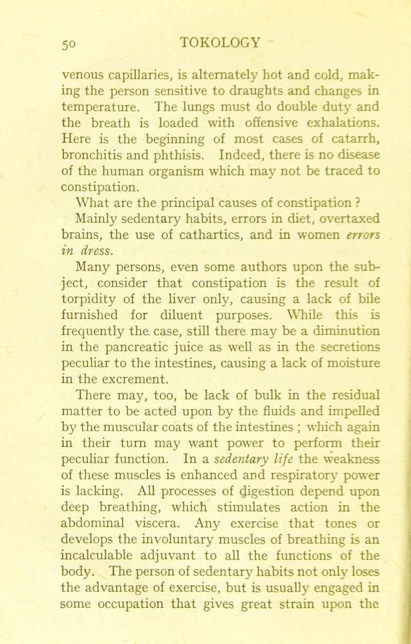 venous capillaries, is alternately hot and cold, mak- ing the person sensitive to draughts and changes in temperature. The lungs must do double duty and the breath is loaded with offensive exhalations. Here is the beginning of most cases of catarrh, bronchitis and phthisis. Indeed, there is no disease of the human organism which may not be traced to constipation. What are the principal causes of constipation ? Mainly sedentary habits, errors in diet, overtaxed brains, the use of cathartics, and in women errors in dress. Many persons, even some authors upon the sub- ject, consider that constipation is the result of torpidity of the liver only, causing a lack of bile furnished for diluent purposes. While this is frequently the. case, still there may be a diminution in the pancreatic juice as well as in the secretions peculiar to the intestines, causing a lack of moisture in the excrement. There may, too, be lack of bulk in the residual matter to be acted upon by the fluids and impelled by the muscular coats of the intestines ; which again in their turn may want power to perform their peculiar function. In a sedentary life the weakness of these muscles is enhanced and respiratory power is lacking. All processes of digestion depend upon deep breathing, which stimulates action in the abdominal viscera. Any exercise that tones or develops the involuntary muscles of breathing is an incalculable adjuvant to all the functions of the body. The person of sedentary habits not only loses the advantage of exercise, but is usually engaged in some occupation that gives great strain upon the