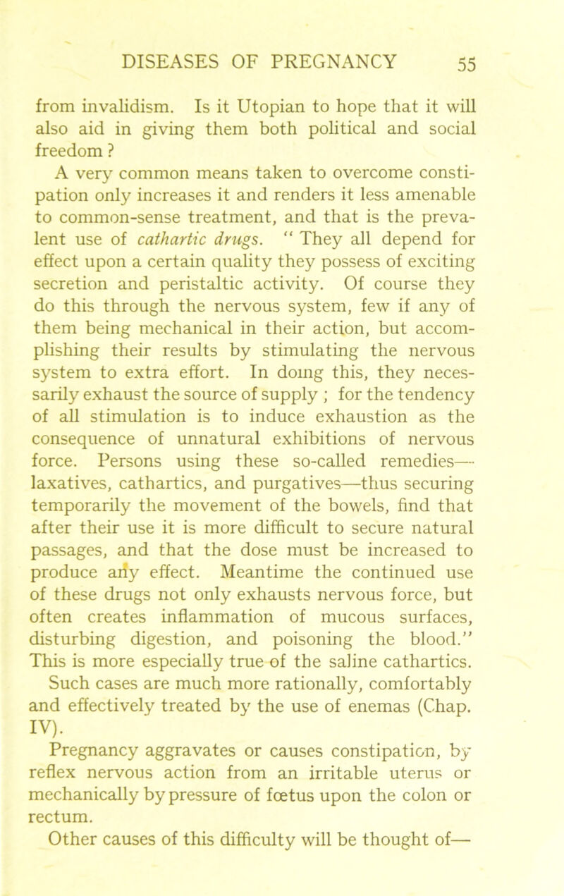 from invalidism. Is it Utopian to hope that it will also aid in giving them both political and social freedom ? A very common means taken to overcome consti- pation only increases it and renders it less amenable to common-sense treatment, and that is the preva- lent use of cathartic drugs. “ They all depend for effect upon a certain quality they possess of exciting secretion and peristaltic activity. Of course they do this through the nervous system, few if any of them being mechanical in their action, but accom- plishing their results by stimulating the nervous system to extra effort. In doing this, they neces- sarily exhaust the source of supply ; for the tendency of all stimulation is to induce exhaustion as the consequence of unnatural exhibitions of nervous force. Persons using these so-called remedies— laxatives, cathartics, and purgatives—thus securing temporarily the movement of the bowels, find that after their use it is more difficult to secure natural passages, and that the dose must be increased to produce aiiy effect. Meantime the continued use of these drugs not only exhausts nervous force, but often creates inflammation of mucous surfaces, disturbing digestion, and poisoning the blood.” This is more especially true of the saline cathartics. Such cases are much more rationally, comfortably and effectively treated by the use of enemas (Chap. IV). Pregnancy aggravates or causes constipation, by reflex nervous action from an irritable uterus or mechanically by pressure of foetus upon the colon or rectum. Other causes of this difficulty will be thought of—