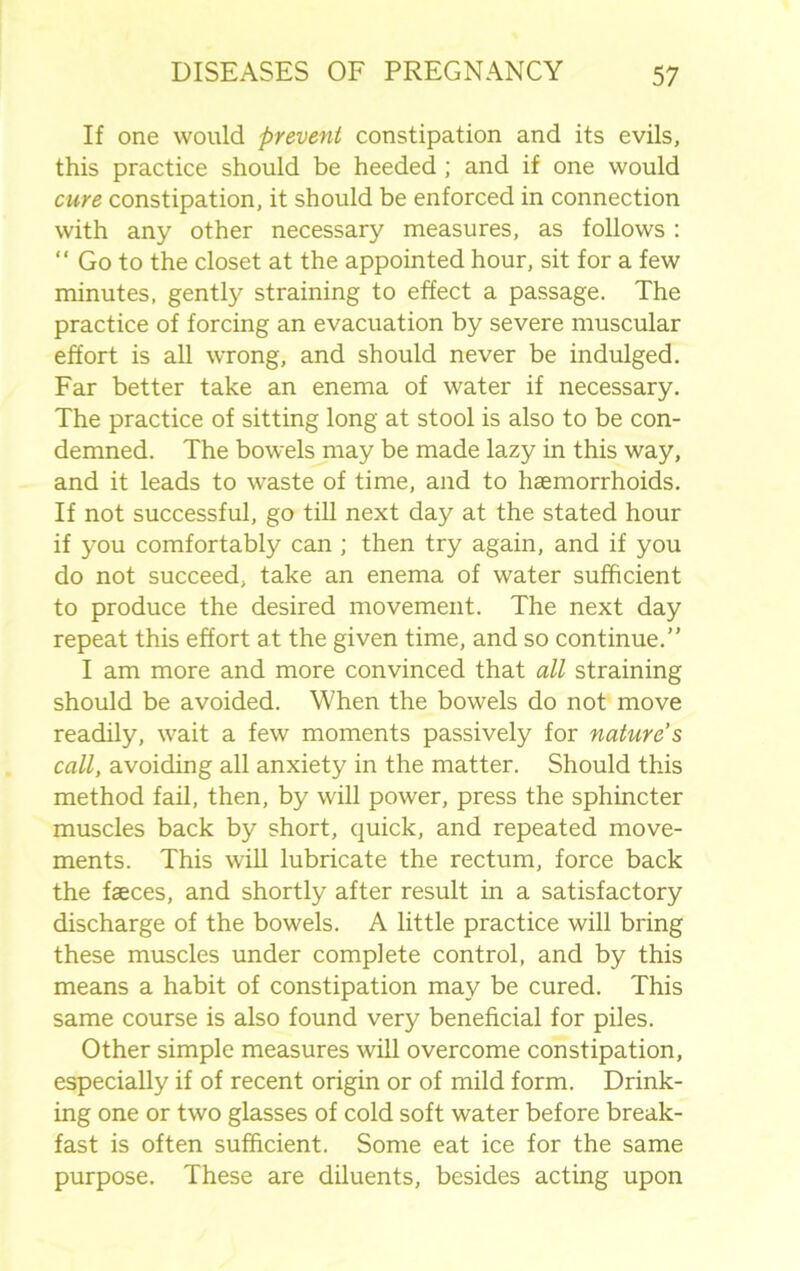 If one would prevent constipation and its evils, this practice should be heeded ; and if one would cure constipation, it should be enforced in connection with any other necessary measures, as follows : “ Go to the closet at the appointed hour, sit for a few minutes, gently straining to effect a passage. The practice of forcing an evacuation by severe muscular effort is all wrong, and should never be indulged. Far better take an enema of water if necessary. The practice of sitting long at stool is also to be con- demned. The bowels may be made lazy in this way, and it leads to waste of time, and to haemorrhoids. If not successful, go till next day at the stated hour if you comfortably can ; then try again, and if you do not succeed, take an enema of water sufficient to produce the desired movement. The next day repeat this effort at the given time, and so continue.’' I am more and more convinced that all straining should be avoided. When the bowels do not move readily, wait a few moments passively for nature s call, avoiding all anxiety in the matter. Should this method fail, then, by will power, press the sphincter muscles back by short, quick, and repeated move- ments. This will lubricate the rectum, force back the faeces, and shortly after result in a satisfactory discharge of the bowels. A little practice will bring these muscles under complete control, and by this means a habit of constipation may be cured. This same course is also found very beneficial for piles. Other simple measures will overcome constipation, especially if of recent origin or of mild form. Drink- ing one or two glasses of cold soft water before break- fast is often sufficient. Some eat ice for the same purpose. These are diluents, besides acting upon