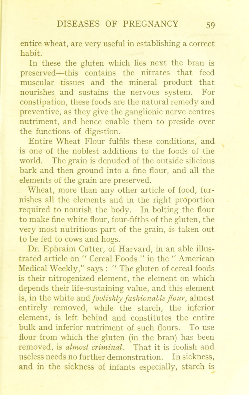 entire wheat, are very useful in establishing a correct habit. In these the gluten which lies next the bran is preserved—this contains the nitrates that feed muscular tissues and the mineral product that nourishes and sustains the nervous system. For constipation, these foods are the natural remedy and preventive, as they give the ganglionic nerve centres nutriment, and hence enable them to preside over the functions of digestion. Entire Wheat Flour fulfils these conditions, and is one of the noblest additions to the foods of the world. The grain is denuded of the outside silicious bark and then ground into a fine flour, and all the elements of the grain are preserved. Wheat, more than any other article of food, fur- nishes all the elements and in the right proportion required to nourish the body. In bolting the flour to make fine white flour, four-fifths of the gluten, the very most nutritious part of the grain, is taken out to be fed to cows and hogs. Dr. Ephraim Cutter, of Harvard, in an able illus- trated article on  Cereal Foods ” in the “ American Medical Weekly,” says : “ The gluten of cereal foods is their nitrogenized element, the element on which depends their life-sustaining value, and this element is, in the white and foolishly fashionable flour, almost entirely removed, while the starch, the inferior element, is left behind and constitutes the entire bulk and inferior nutriment of such flours. To use flour from which the gluten (in the bran) has been removed, is almost criminal. That it is foolish and useless needs no further demonstration. In sickness, and in the sickness of infants especially, starch is