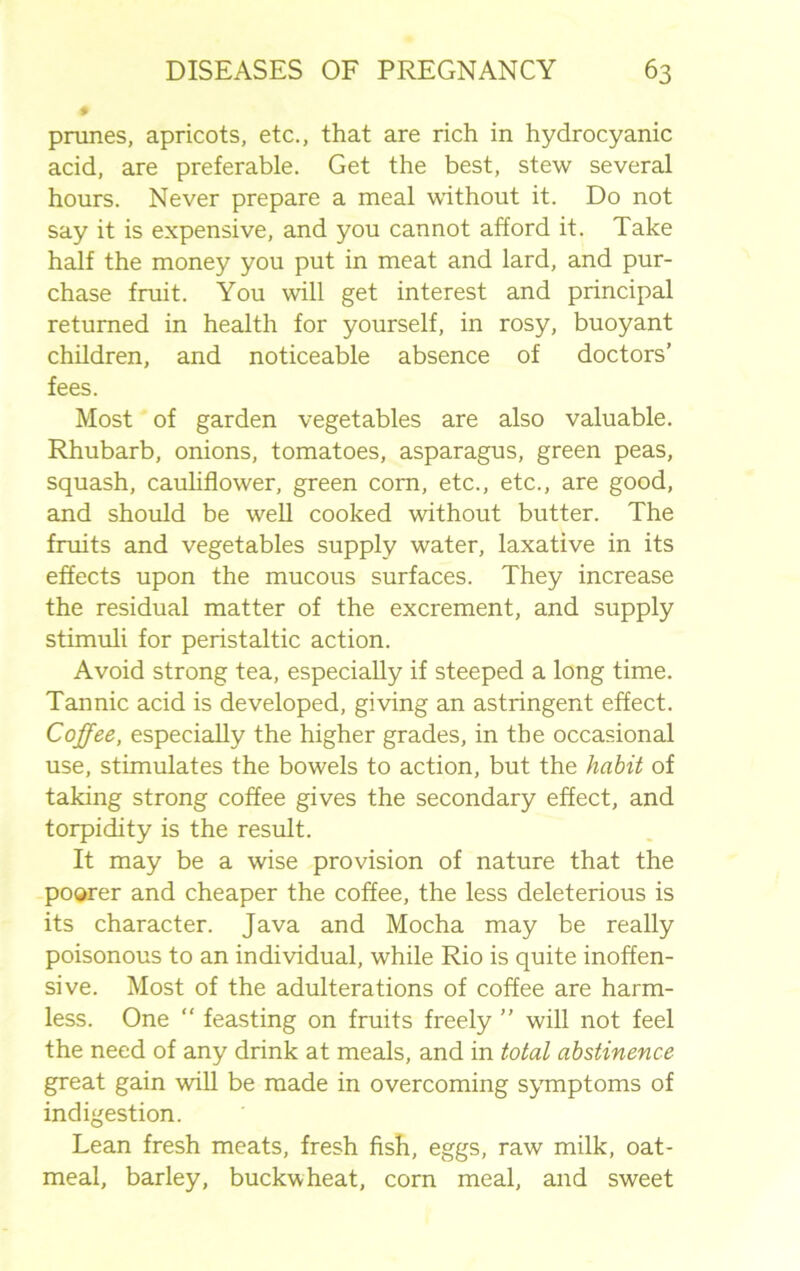 prunes, apricots, etc., that are rich in hydrocyanic acid, are preferable. Get the best, stew several hours. Never prepare a meal without it. Do not say it is expensive, and you cannot afford it. Take half the money you put in meat and lard, and pur- chase fruit. You will get interest and principal returned in health for yourself, in rosy, buoyant children, and noticeable absence of doctors’ fees. Most of garden vegetables are also valuable. Rhubarb, onions, tomatoes, asparagus, green peas, squash, cauliflower, green corn, etc., etc., are good, and should be well cooked without butter. The fruits and vegetables supply water, laxative in its effects upon the mucous surfaces. They increase the residual matter of the excrement, and supply stimuli for peristaltic action. Avoid strong tea, especially if steeped a long time. Tannic acid is developed, giving an astringent effect. Coffee, especially the higher grades, in the occasional use, stimulates the bowels to action, but the habit of taking strong coffee gives the secondary effect, and torpidity is the result. It may be a wise provision of nature that the poorer and cheaper the coffee, the less deleterious is its character. Java and Mocha may be really poisonous to an individual, while Rio is quite inoffen- sive. Most of the adulterations of coffee are harm- less. One “ feasting on fruits freely ” will not feel the need of any drink at meals, and in total abstinence great gain will be made in overcoming symptoms of indigestion. Lean fresh meats, fresh fish, eggs, raw milk, oat- meal, barley, buckwheat, corn meal, and sweet