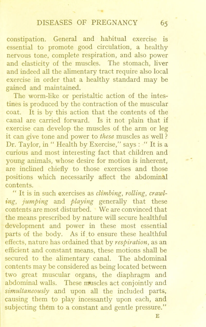 constipation. General and habitual exercise is essential to promote good circulation, a healthy nervous tone, complete respiration, and also power and elasticity of the muscles. The stomach, liver and indeed all the alimentary tract require also local exercise in order that a healthy standard may be gained and maintained. The worm-like or peristaltic action of the intes- tines is produced by the contraction of the muscular coat. It is by this action that the contents of the canal are carried forward. Is it not plain that if exercise can develop the muscles of the arm or leg it can give tone and power to these muscles as well ? Dr. Taylor, in  Health by Exercise,” says :  It is a curious and most interesting fact that children and young animals, whose desire for motion is inherent, are inclined chiefly to those exercises and those positions which necessarily affect the abdominal contents.  It is in such exercises as climbing, rolling, crawl- ing, jumping and playing generally that these contents are most disturbed. We are convinced that the means prescribed by nature will secure healthful development and power in these most essential parts of the body. As if to ensure these healthful effects, nature has ordained that by respiration, as an efficient and constant means, these motions shall be secured to the alimentary canal. The abdominal contents may be considered as being located between two great muscular organs, the diaphragm and abdominal walls. These muscles act conjointly and simultaneously and upon all the included parts, causing them to play incessantly upon each, and subjecting them to a constant and gentle pressure.” E