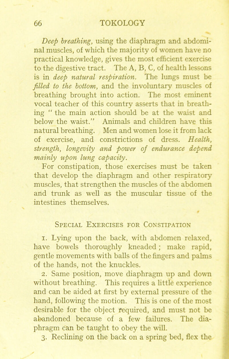 Deep breathing, using the diaphragm and abdomi- nal muscles, of which the majority of women have no practical knowledge, gives the most efficient exercise to the digestive tract. The A, B, C, of health lessons is in deep natural respiration. The lungs must be filled to the bottom, and the involuntary muscles of breathing brought into action. The most eminent vocal teacher of this country asserts that in breath- ing “ the main action should be at the wraist and below the waist.” Animals and children have this natural breathing. Men and women lose it from lack of exercise, and constrictions of dress. Health, strength, longevity and power of endurance depend mainly upon lung capacity. For constipation, those exercises must be taken that develop the diaphragm and other respiratory muscles, that strengthen the muscles of the abdomen and trunk as well as the muscular tissue of the intestines themselves. 0 Special Exercises for Constipation 1. Lying upon the back, with abdomen relaxed, have bowels thoroughly kneaded; make rapid, gentle movements with balls of the fingers and palms of the hands, not the knuckles. 2. Same position, move diaphragm up and down without breathing. This requires a little experience and can be aided at first by external pressure of the hand, following the motion. This is one of the most desirable for the object required, and must not be abandoned because of a few failures. The dia- phragm can be taught to obey the will. 3. Reclining on the back on a spring bed, flex the