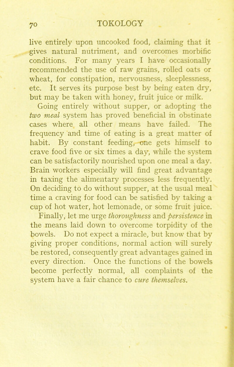 live entirely upon uncooked food, claiming that it gives natural nutriment, and overcomes morbific conditions. For many years I have occasionally recommended the use of raw grains, rolled oats or wheat, for constipation, nervousness, sleeplessness, etc. It serves its purpose best by being eaten dry, but may be taken with honey, fruit juice or milk. Going entirely without supper, or adopting the two meal system has proved beneficial in obstinate cases where all other means have failed. The frequency and time of eating is a great matter of habit. By constant feeding, one gets himself to crave food five or six times a day, while the system can be satisfactorily nourished upon one meal a day. Brain workers especially will find great advantage in taxing the alimentary processes less frequently. On deciding to do without supper, at the usual meal time a craving for food can be satisfied b}' taking a cup of hot water, hot lemonade, or some fruit juice. Finally, let me urge thoroughness and persistence in the means laid down to overcome torpidity of the bowels. Do not expect a miracle, but know that by giving proper conditions, normal action will surely be restored, consequently great advantages gained in every direction. Once the functions of the bowels become perfectly normal, all complaints of the system have a fair chance to cure themselves.