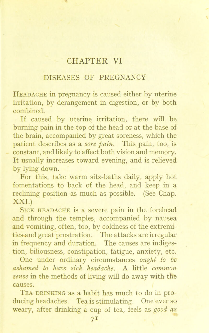 CHAPTER VI DISEASES OF PREGNANCY Headache in pregnancy is caused either by uterine irritation, by derangement in digestion, or by both combined. If caused by uterine irritation, there will be burning pain in the top of the head or at the base of the brain, accompanied by great soreness, which the patient describes as a sore. pain. This pain, too, is constant, and likely to affect both vision and memory. It usually increases toward evening, and is relieved by lying down. For this, take warm sitz-baths daily, apply hot fomentations to back of the head, and keep in a reclining position as much as possible. (See Chap. XXI.) Sick headache is a severe pain in the forehead and through the temples, accompanied by nausea and vomiting, often, too, by coldness of the extremi- ties and great prostration. The attacks are irregular in frequency and duration. The causes are indiges- tion, biliousness, constipation, fatigue, anxiety, etc. One under ordinary circumstances ought to he ashamed to have sick headache. A little common sense in the methods of living will do away with the causes. Tea drinking as a habit has much to do in pro- ducing headaches. Tea is stimulating. One ever so weary, after drinking a cup of tea, feels as good as 7i