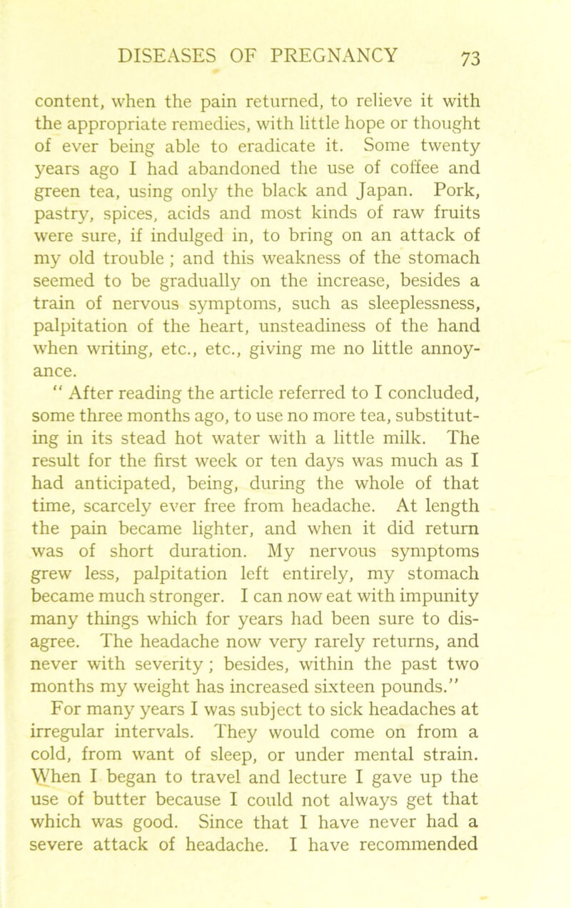 content, when the pain returned, to relieve it with the appropriate remedies, with little hope or thought of ever being able to eradicate it. Some twenty years ago I had abandoned the use of coffee and green tea, using only the black and Japan. Pork, pastry, spices, acids and most kinds of raw fruits were sure, if indulged in, to bring on an attack of my old trouble; and this weakness of the stomach seemed to be gradually on the increase, besides a train of nervous symptoms, such as sleeplessness, palpitation of the heart, unsteadiness of the hand when writing, etc., etc., giving me no little annoy- ance. “ After reading the article referred to I concluded, some three months ago, to use no more tea, substitut- ing in its stead hot water with a little milk. The result for the first week or ten days was much as I had anticipated, being, during the whole of that time, scarcely ever free from headache. At length the pain became lighter, and when it did return was of short duration. My nervous symptoms grew less, palpitation left entirely, my stomach became much stronger. I can now eat with impunity many things which for years had been sure to dis- agree. The headache now very rarely returns, and never with severity ; besides, within the past two months my weight has increased sixteen pounds.” For many years I was subject to sick headaches at irregular intervals. They would come on from a cold, from want of sleep, or under mental strain. 'NVhen I began to travel and lecture I gave up the use of butter because I could not always get that which was good. Since that I have never had a severe attack of headache. I have recommended