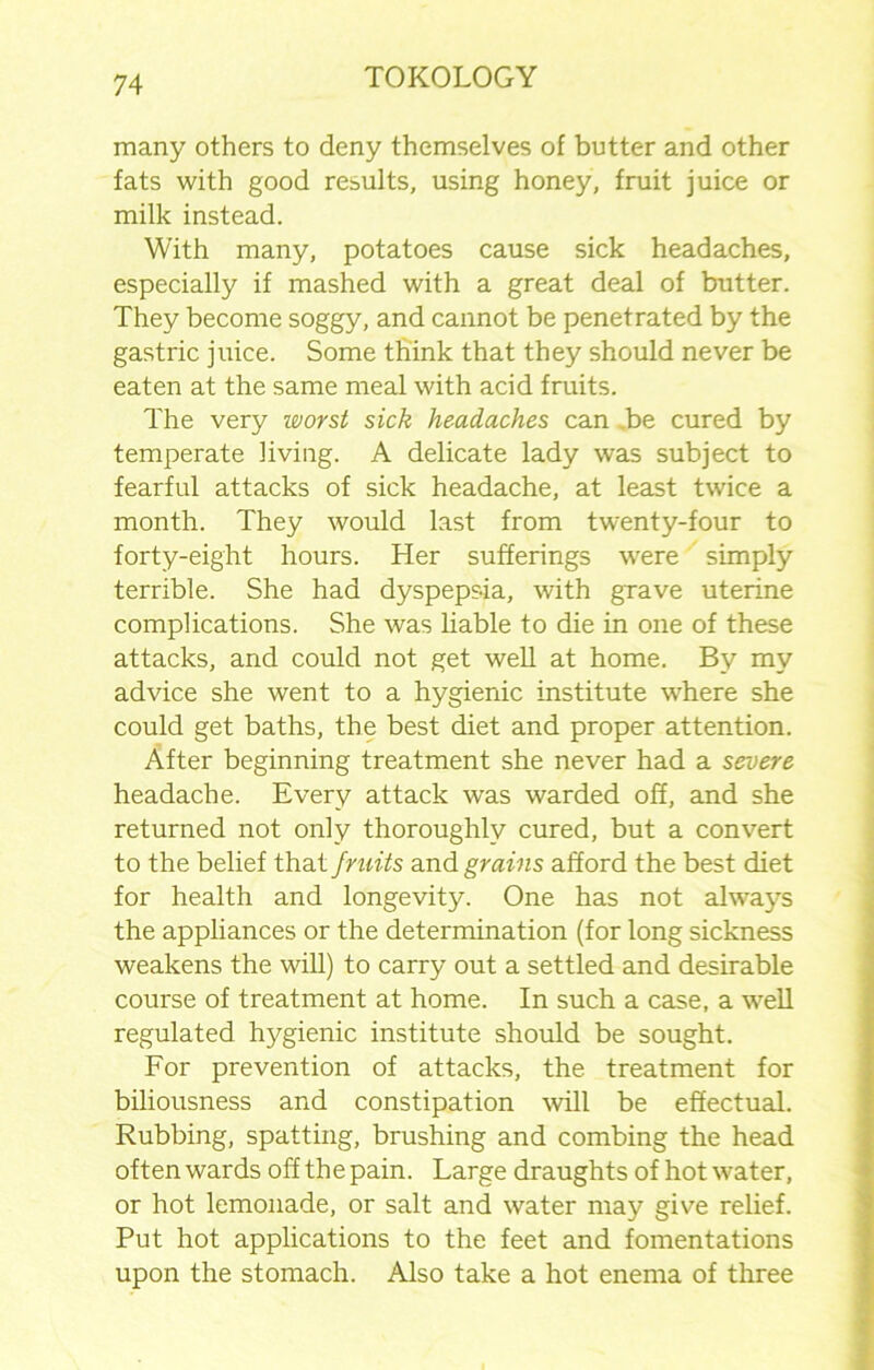 many others to deny themselves of butter and other fats with good results, using honey, fruit juice or milk instead. With many, potatoes cause sick headaches, especially if mashed with a great deal of butter. They become soggy, and cannot be penetrated by the gastric juice. Some think that they should never be eaten at the same meal with acid fruits. The very worst sick headaches can .be cured by temperate living. A delicate lady was subject to fearful attacks of sick headache, at least twice a month. They would last from twenty-four to forty-eight hours. Her sufferings were simply terrible. She had dyspepsia, with grave uterine complications. She was liable to die in one of these attacks, and could not get well at home. By my advice she went to a hygienic institute where she could get baths, the best diet and proper attention. After beginning treatment she never had a severe headache. Every attack was warded off, and she returned not only thoroughly cured, but a convert to the belief that fruits and grains afford the best diet for health and longevity. One has not always the appliances or the determination (for long sickness weakens the will) to carry out a settled and desirable course of treatment at home. In such a case, a well regulated hygienic institute should be sought. For prevention of attacks, the treatment for biliousness and constipation will be effectual. Rubbing, spatting, brushing and combing the head often wards off the pain. Large draughts of hot water, or hot lemonade, or salt and water may give relief. Put hot applications to the feet and fomentations upon the stomach. Also take a hot enema of three