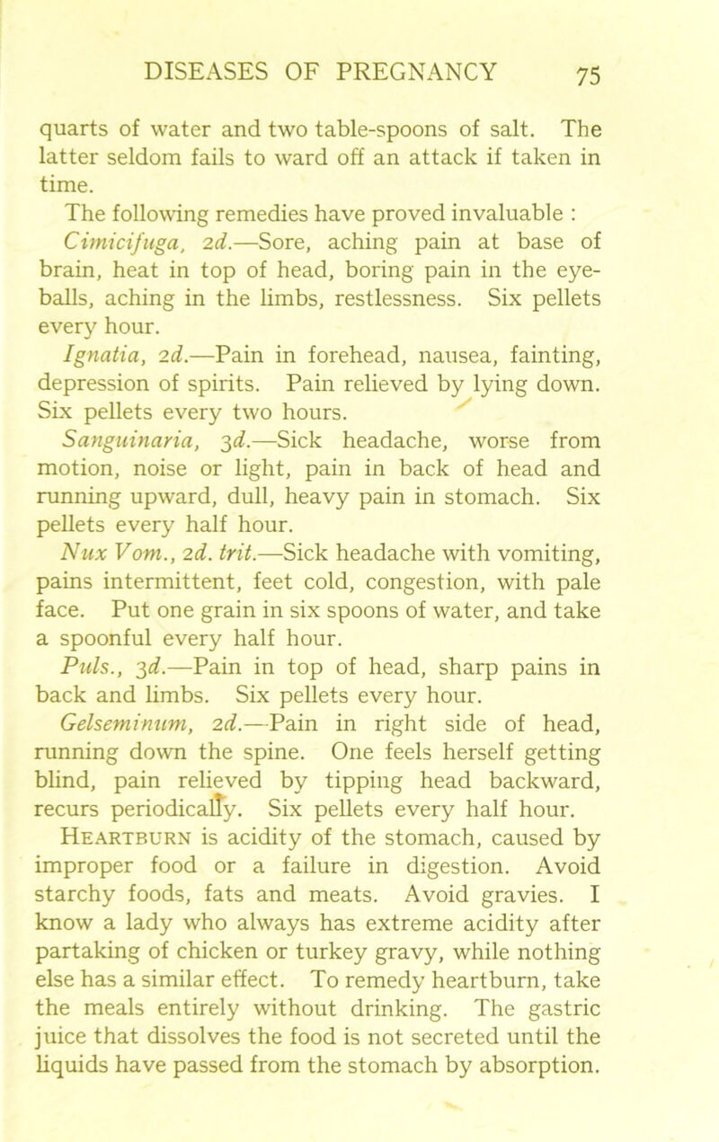 quarts of water and two table-spoons of salt. The latter seldom fails to ward off an attack if taken in time. The following remedies have proved invaluable : Cimicifuga, 2d.—Sore, aching pain at base of brain, heat in top of head, boring pain in the eye- balls, aching in the limbs, restlessness. Six pellets every hour. Ignatia, 2d.—Pain in forehead, nausea, fainting, depression of spirits. Pain relieved by lying down. Six pellets every two hours. Sanguinaria, 3d.—Sick headache, worse from motion, noise or light, pain in back of head and running upward, dull, heavy pain in stomach. Six pellets every half hour. Nux Vom., 2d. trit.—Sick headache with vomiting, pains intermittent, feet cold, congestion, with pale face. Put one grain in six spoons of water, and take a spoonful every half hour. Puls., 3d.—Pain in top of head, sharp pains in back and limbs. Six pellets every hour. Gelseminum, 2d.—Pain in right side of head, running down the spine. One feels herself getting blind, pain relieved by tipping head backward, recurs periodically. Six pellets every half hour. Heartburn is acidity of the stomach, caused by improper food or a failure in digestion. Avoid starchy foods, fats and meats. Avoid gravies. I know a lady who always has extreme acidity after partaking of chicken or turkey gravy, while nothing else has a similar effect. To remedy heartburn, take the meals entirely without drinking. The gastric juice that dissolves the food is not secreted until the liquids have passed from the stomach by absorption.