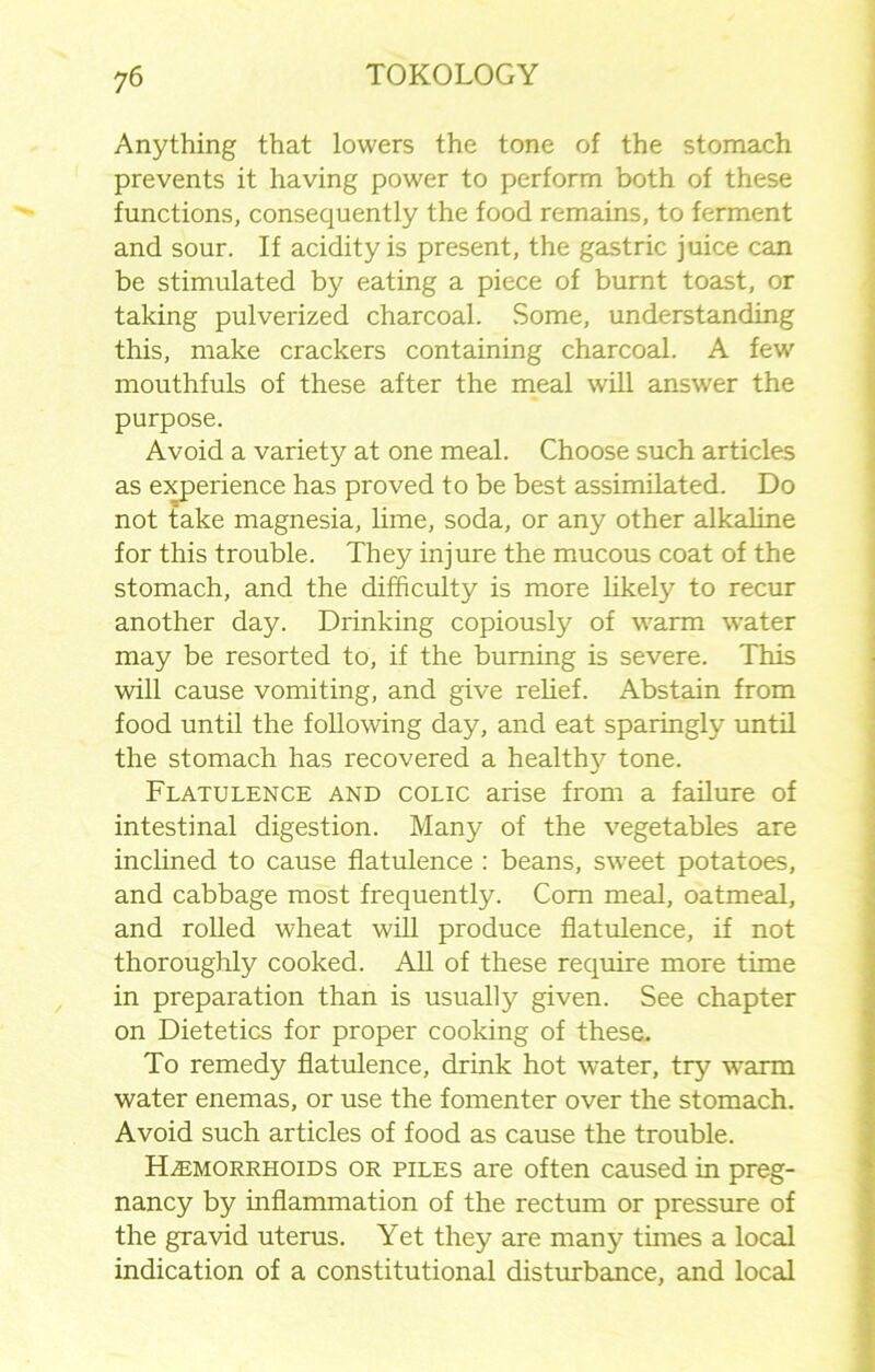 Anything that lowers the tone of the stomach prevents it having power to perform both of these functions, consequently the food remains, to ferment and sour. If acidity is present, the gastric juice can be stimulated by eating a piece of burnt toast, or taking pulverized charcoal. Some, understanding this, make crackers containing charcoal. A few mouthfuls of these after the meal will answer the purpose. Avoid a variety at one meal. Choose such articles as experience has proved to be best assimilated. Do not take magnesia, lime, soda, or any other alkaline for this trouble. They injure the mucous coat of the stomach, and the difficulty is more likely to recur another day. Drinking copiously of warm water may be resorted to, if the burning is severe. This will cause vomiting, and give relief. Abstain from food until the following day, and eat sparingly until the stomach has recovered a healthy tone. Flatulence and colic arise from a failure of intestinal digestion. Many of the vegetables are inclined to cause flatulence : beans, sweet potatoes, and cabbage most frequently. Com meal, oatmeal, and rolled wheat will produce flatulence, if not thoroughly cooked. All of these require more time in preparation than is usually given. See chapter on Dietetics for proper cooking of these. To remedy flatulence, drink hot water, try warm water enemas, or use the fomenter over the stomach. Avoid such articles of food as cause the trouble. Haemorrhoids or piles are often caused in preg- nancy by inflammation of the rectum or pressure of the gravid uterus. Yet they are many times a local indication of a constitutional disturbance, and local