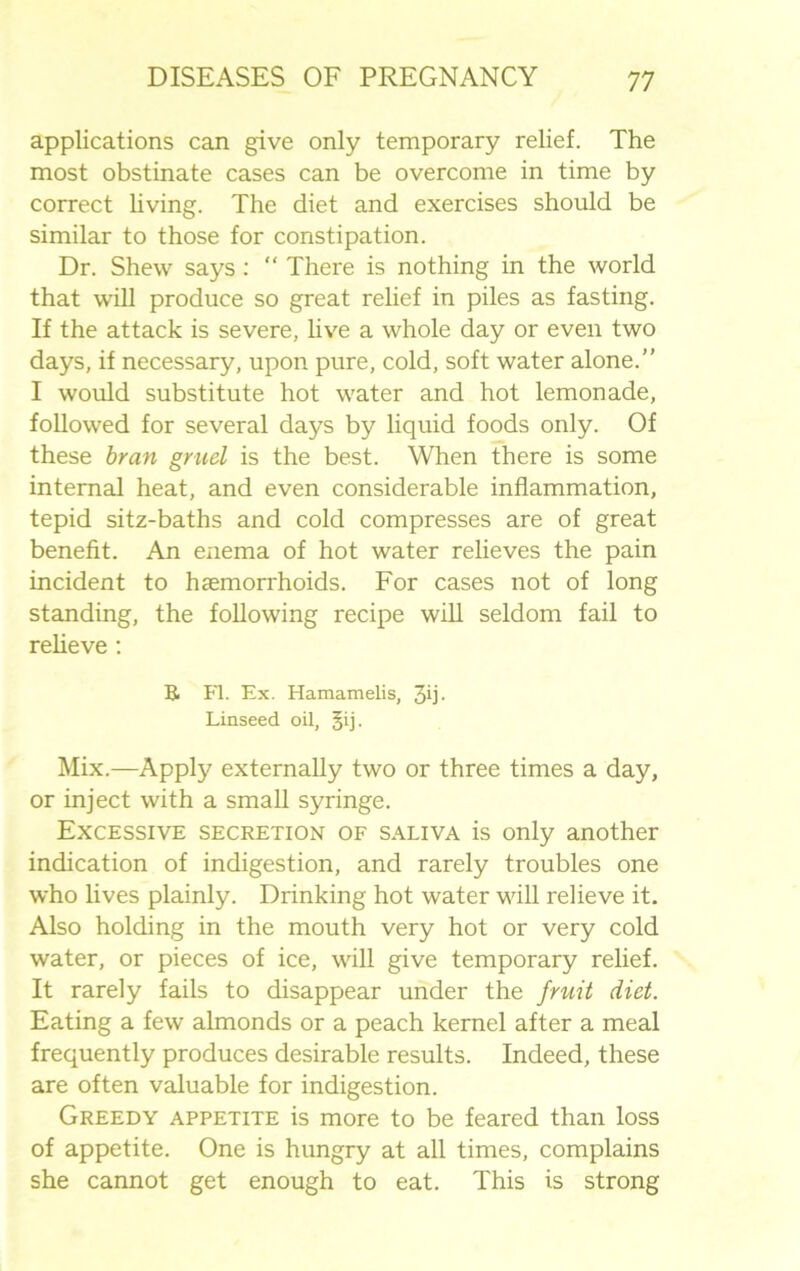 applications can give only temporary relief. The most obstinate cases can be overcome in time by correct living. The diet and exercises should be similar to those for constipation. Dr. Shew says : “ There is nothing in the world that will produce so great relief in piles as fasting. If the attack is severe, live a whole day or even two days, if necessary, upon pure, cold, soft water alone.” I would substitute hot water and hot lemonade, followed for several days by liquid foods only. Of these bran gruel is the best. When there is some internal heat, and even considerable inflammation, tepid sitz-baths and cold compresses are of great benefit. An enema of hot water relieves the pain incident to haemorrhoids. For cases not of long standing, the following recipe will seldom fail to relieve: R Fl. Ex. Hamamelis, 3ij. Linseed oil, §ij. Mix.—Apply externally two or three times a day, or inject with a small syringe. Excessive secretion of saliva is only another indication of indigestion, and rarely troubles one who lives plainly. Drinking hot water will relieve it. Also holding in the mouth very hot or very cold water, or pieces of ice, will give temporary relief. It rarely fails to disappear under the fruit diet. Eating a few almonds or a peach kernel after a meal frequently produces desirable results. Indeed, these are often valuable for indigestion. Greedy appetite is more to be feared than loss of appetite. One is hungry at all times, complains she cannot get enough to eat. This is strong