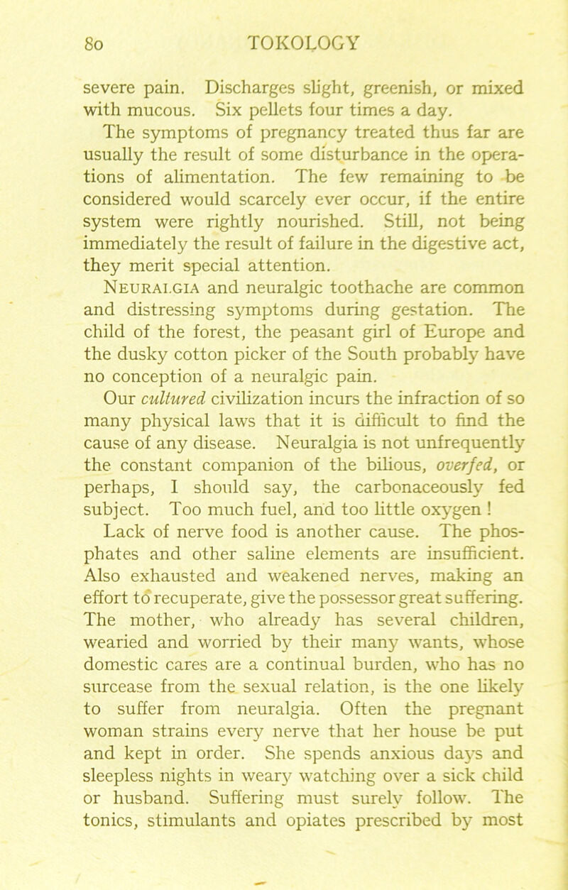 severe pain. Discharges slight, greenish, or mixed with mucous. Six pellets four times a day. The symptoms of pregnancy treated thus far are usually the result of some disturbance in the opera- tions of alimentation. The few remaining to be considered would scarcely ever occur, if the entire system were rightly nourished. Still, not being immediately the result of failure in the digestive act, they merit special attention. Neuralgia and neuralgic toothache are common and distressing symptoms during gestation. The child of the forest, the peasant girl of Europe and the dusky cotton picker of the South probably have no conception of a neuralgic pain. Our cultured civilization incurs the infraction of so many physical laws that it is difficult to find the cause of any disease. Neuralgia is not unfrequently the constant companion of the bilious, overfed, or perhaps, 1 should say, the carbonaceously fed subject. Too much fuel, and too little oxygen ! Lack of nerve food is another cause. The phos- phates and other saline elements are insufficient. Also exhausted and weakened nerves, making an effort to recuperate, give the possessor great suffering. The mother, who already has several children, wearied and worried by their many wants, whose domestic cares are a continual burden, who has no surcease from the sexual relation, is the one likely to suffer from neuralgia. Often the pregnant woman strains every nerve that her house be put and kept in order. She spends anxious days and sleepless nights in weary watching over a sick child or husband. Suffering must surely follow. The tonics, stimulants and opiates prescribed by most
