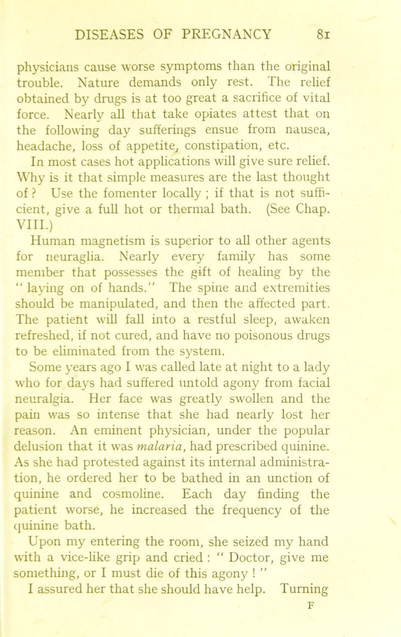 physicians cause worse symptoms than the original trouble. Nature demands only rest. The relief obtained by drugs is at too great a sacrifice of vital force. Nearly all that take opiates attest that on the following day sufferings ensue from nausea, headache, loss of appetite, constipation, etc. In most cases hot applications will give sure relief. Why is it that simple measures are the last thought of ? Use the fomenter locally ; if that is not suffi- cient, give a full hot or thermal bath. (See Chap. VIII.) Human magnetism is superior to all other agents for neuraglia. Nearly every family has some member that possesses the gift of healing by the “ laying on of hands.” The spine and extremities should be manipulated, and then the affected part. The patient will fall into a restful sleep, awaken refreshed, if not cured, and have no poisonous drugs to be eliminated from the system. Some years ago I was called late at night to a lady who for days had suffered untold agony from facial neuralgia. Her face was greatly swollen and the pain was so intense that she had nearly lost her reason. An eminent physician, under the popular delusion that it was malaria, had prescribed quinine. As she had protested against its internal administra- tion, he ordered her to be bathed in an unction of quinine and cosmoline. Each day finding the patient worse, he increased the frequency of the quinine bath. Upon my entering the room, she seized my hand with a vice-like grip and cried : “ Doctor, give me something, or I must die of this agony ! ” I assured her that she should have help. Turning F