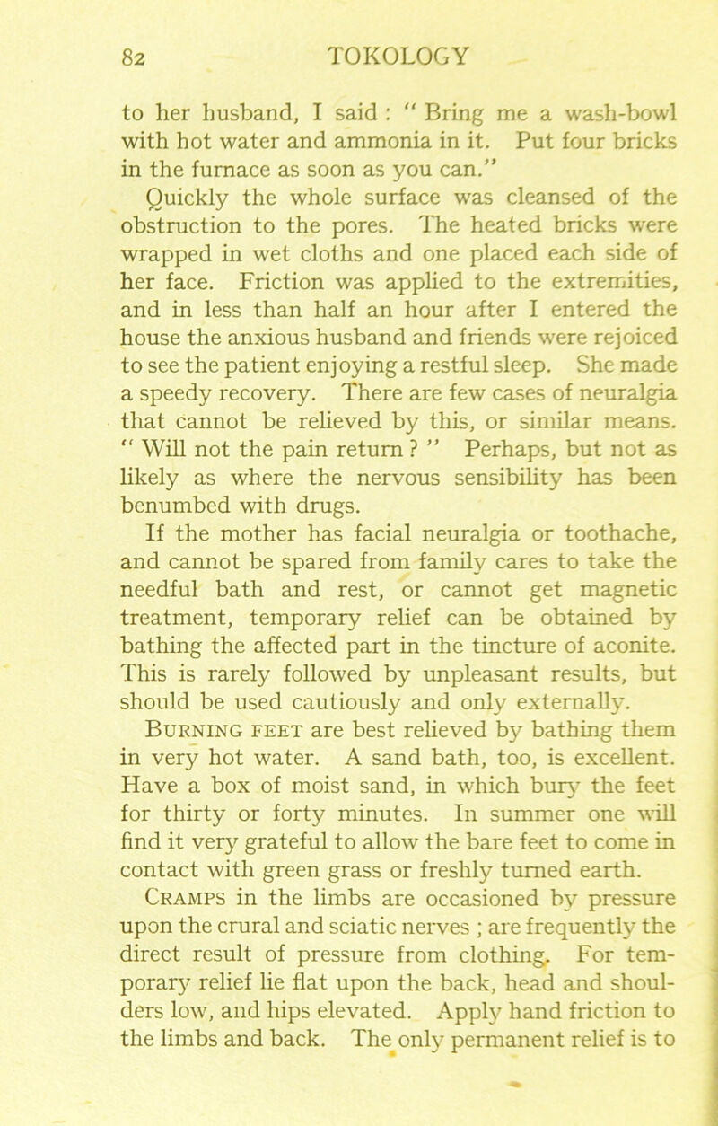 to her husband, I said :  Bring me a wash-bowl with hot water and ammonia in it. Put four bricks in the furnace as soon as you can.” Quickly the whole surface was cleansed of the obstruction to the pores. The heated bricks were wrapped in wet cloths and one placed each side of her face. Friction was applied to the extremities, and in less than half an hour after I entered the house the anxious husband and friends were rejoiced to see the patient enjoying a restful sleep. She made a speedy recovery. There are few cases of neuralgia that cannot be relieved by this, or similar means. ” Will not the pain return ? ” Perhaps, but not as likely as where the nervous sensibility has been benumbed with drugs. If the mother has facial neuralgia or toothache, and cannot be spared from family cares to take the needful bath and rest, or cannot get magnetic treatment, temporary relief can be obtained by bathing the affected part in the tincture of aconite. This is rarely followed by unpleasant results, but should be used cautiously and only externally. Burning feet are best relieved by bathing them in very hot water. A sand bath, too, is excellent. Have a box of moist sand, in which bury the feet for thirty or forty minutes. In summer one will find it very grateful to allow the bare feet to come in contact with green grass or freshly turned earth. Cramps in the limbs are occasioned by pressure upon the crural and sciatic nerves ; are frequently the direct result of pressure from clothing. For tem- poraiy relief lie flat upon the back, head and shoul- ders low, and hips elevated. Apply hand friction to the limbs and back. The^only permanent relief is to
