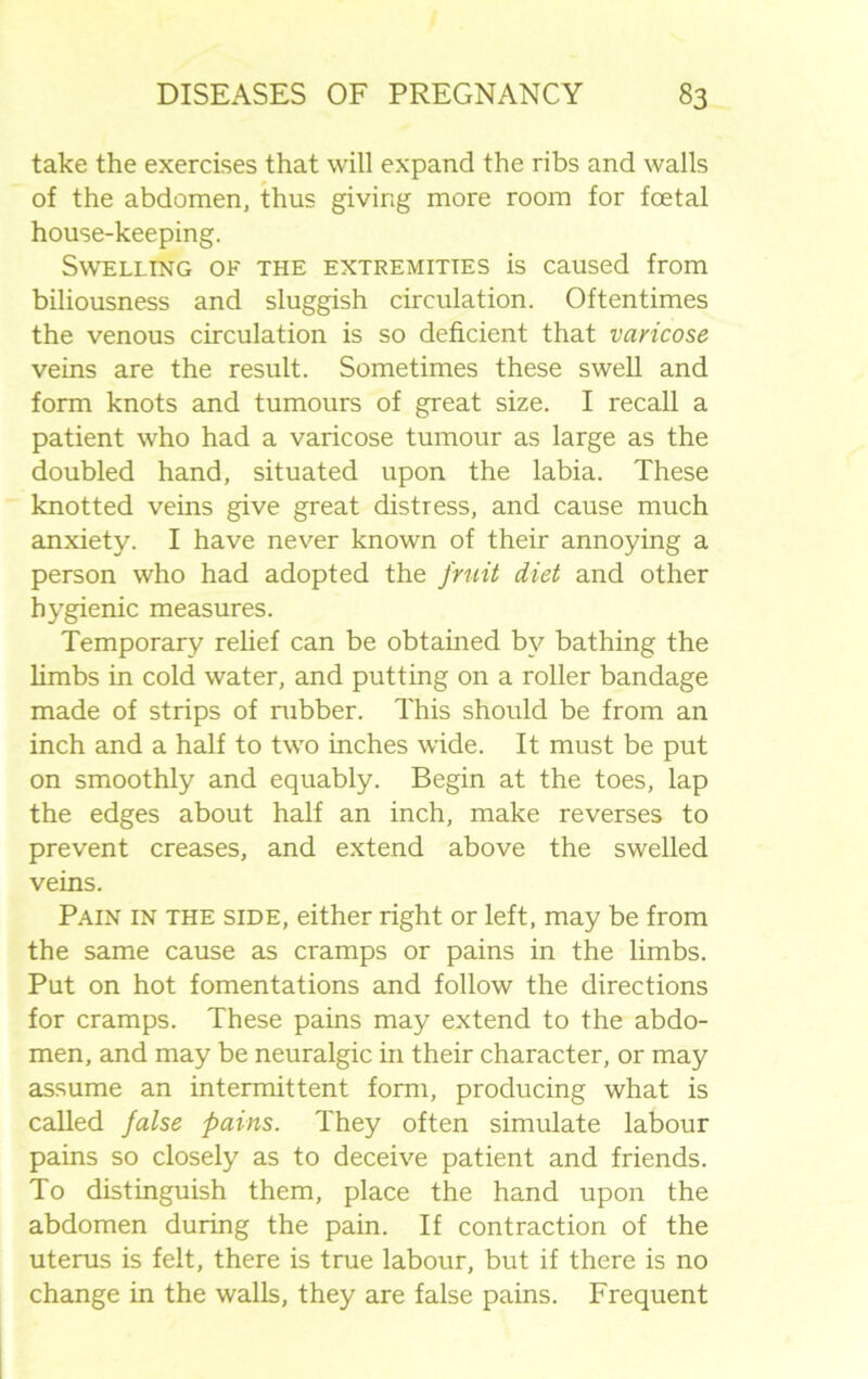 take the exercises that will expand the ribs and walls of the abdomen, thus giving more room for foetal house-keeping. Swelling of the extremities is caused from biliousness and sluggish circulation. Oftentimes the venous circulation is so deficient that varicose veins are the result. Sometimes these swell and form knots and tumours of great size. I recall a patient who had a varicose tumour as large as the doubled hand, situated upon the labia. These knotted veins give great distress, and cause much anxiety. I have never known of their annoying a person who had adopted the fruit diet and other hygienic measures. Temporary relief can be obtained by bathing the limbs in cold water, and putting on a roller bandage made of strips of rubber. This should be from an inch and a half to two inches wide. It must be put on smoothly and equably. Begin at the toes, lap the edges about half an inch, make reverses to prevent creases, and extend above the swelled veins. Pain in the side, either right or left, may be from the same cause as cramps or pains in the limbs. Put on hot fomentations and follow the directions for cramps. These pains may extend to the abdo- men, and may be neuralgic in their character, or may assume an intermittent form, producing what is called false pains. They often simulate labour pains so closely as to deceive patient and friends. To distinguish them, place the hand upon the abdomen during the pain. If contraction of the uterus is felt, there is true labour, but if there is no change in the walls, they are false pains. Frequent