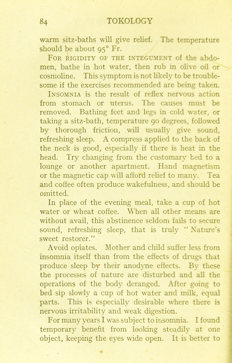 warm sitz-baths will give relief. The temperature should be about 950 Fr. For rigidity of the integument of the abdo- men, bathe in hot water, then rub in olive oil or cosmoline. This symptom is not likely to be trouble- some if the exercises recommended are being taken. Insomnia is the result of reflex nervous action from stomach or uterus. The causes must be removed. Bathing feet and legs in cold water, or taking a sitz-bath, temperature 90 degrees, followed by thorough friction, will usually give sound, refreshing sleep. A compress applied to the back of the neck is good, especially if there is heat in the head. Try changing from the customary bed to a lounge or another apartment. Hand magnetism or the magnetic cap will afford relief to many. Tea and coffee often produce wakefulness, and should be omitted. In place of the evening meal, take a cup of hot water or wheat coffee. When all other means are without avail, this abstinence seldom fails to secure sound, refreshing sleep, that is truly “ Nature’s sweet restorer.” Avoid opiates. Mother and child suffer less from insomnia itself than from the effects of drugs that produce sleep by their anodyne effects. By these the processes of nature are disturbed and all the operations of the body deranged. After going to bed sip slowly a cup of hot water and milk, equal parts. This is especially desirable where there is nervous irritability and weak digestion. For many years I was subj ect to insomnia. I found temporary benefit from looking steadily at one object, keeping the eyes wide open. It is better to