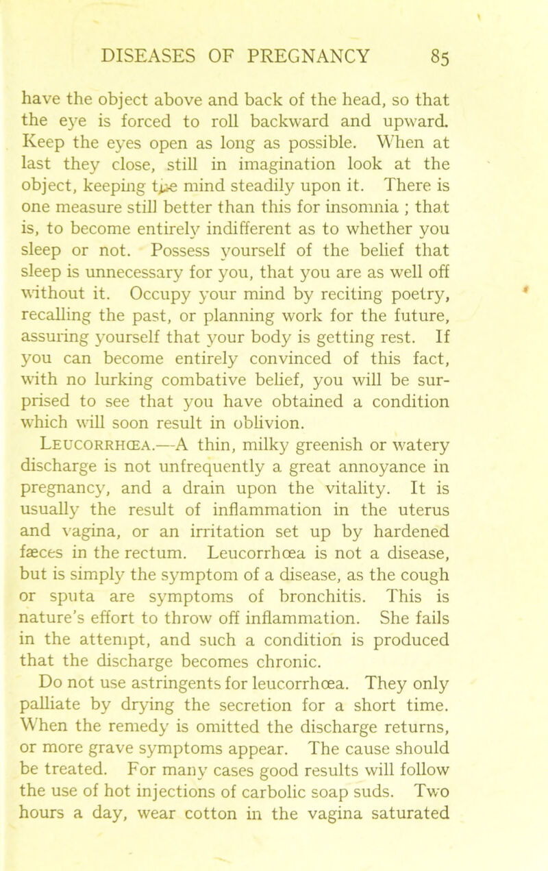 have the object above and back of the head, so that the eye is forced to roll backward and upward. Keep the eyes open as long as possible. When at last they close, still in imagination look at the object, keeping t^e mind steadily upon it. There is one measure still better than this for insomnia ; that is, to become entirely indifferent as to whether you sleep or not. Possess yourself of the belief that sleep is unnecessary for you, that you are as well off without it. Occupy your mind by reciting poetry, recalling the past, or planning work for the future, assuring yourself that your body is getting rest. If you can become entirely convinced of this fact, with no lurking combative belief, you will be sur- prised to see that you have obtained a condition which will soon result in oblivion. Leucorrhcea.—A thin, milky greenish or watery discharge is not unfrequently a great annoyance in pregnancy, and a drain upon the vitality. It is usually the result of inflammation in the uterus and vagina, or an irritation set up by hardened faeces in the rectum. Leucorrhoea is not a disease, but is simply the symptom of a disease, as the cough or sputa are symptoms of bronchitis. This is nature’s effort to throw off inflammation. She fails in the attempt, and such a condition is produced that the discharge becomes chronic. Do not use astringents for leucorrhoea. They only palliate by drying the secretion for a short time. When the remedy is omitted the discharge returns, or more grave symptoms appear. The cause should be treated. For many cases good results will follow the use of hot injections of carbolic soap suds. Two hours a day, wear cotton in the vagina saturated
