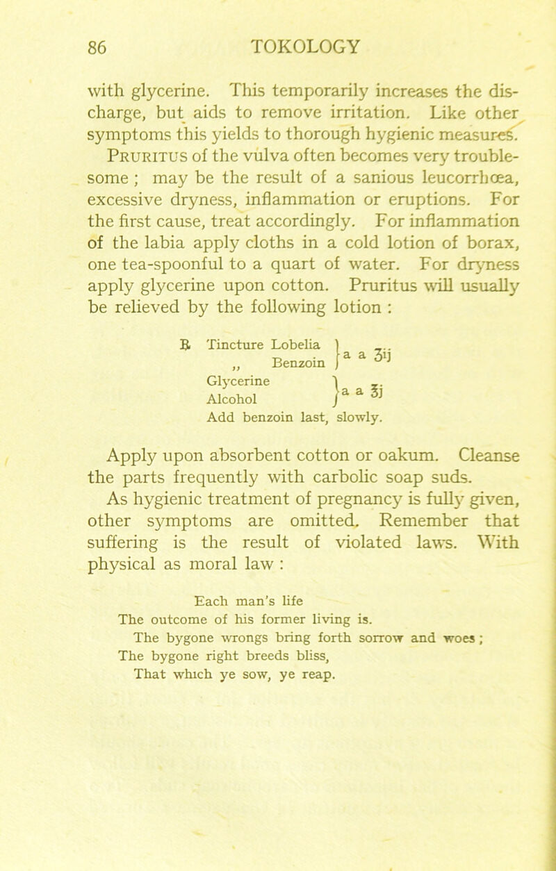with glycerine. This temporarily increases the dis- charge, but aids to remove irritation. Like other symptoms this yields to thorough hygienic measures'. Pruritus of the vulva often becomes very trouble- some ; may be the result of a sanious leucorrhoea, excessive dryness, inflammation or eruptions. For the first cause, treat accordingly. For inflammation of the labia apply cloths in a cold lotion of borax, one tea-spoonful to a quart of water. For dryness apply glycerine upon cotton. Pruritus will usually be relieved by the following lotion : B Tincture Lobelia „ Benzoin Glycerine Alcohol Add benzoin last, slowly. ia 1 _.. Din j a a 3d ja a Si Apply upon absorbent cotton or oakum. Cleanse the parts frequently with carbolic soap suds. As hygienic treatment of pregnancy is full}- given, other symptoms are omitted. Remember that suffering is the result of violated laws. With physical as moral law : Each man’s life The outcome of his former living is. The bygone wrongs bring forth sorrow and woes; The bygone right breeds bliss. That which ye sow, ye reap.