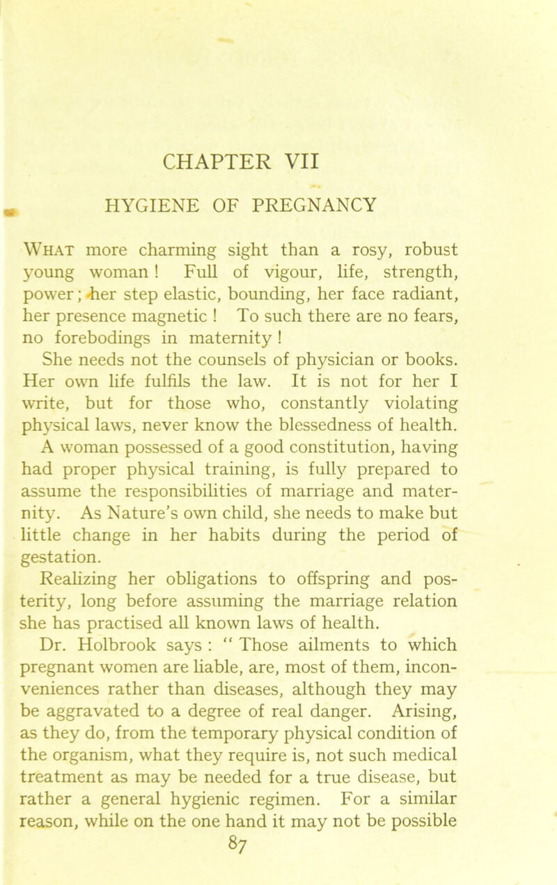 CHAPTER VII HYGIENE OF PREGNANCY What more charming sight than a rosy, robust young woman! Full of vigour, life, strength, power;-her step elastic, bounding, her face radiant, her presence magnetic ! To such there are no fears, no forebodings in maternity ! She needs not the counsels of physician or books. Her own life fulfils the law. It is not for her I write, but for those who, constantly violating physical laws, never know the blessedness of health. A woman possessed of a good constitution, having had proper physical training, is fully prepared to assume the responsibilities of marriage and mater- nity. As Nature’s own child, she needs to make but little change in her habits during the period of gestation. Realizing her obligations to offspring and pos- terity, long before assuming the marriage relation she has practised all known laws of health. Dr. Holbrook says : “ Those ailments to which pregnant women are liable, are, most of them, incon- veniences rather than diseases, although they may be aggravated to a degree of real danger. Arising, as they do, from the temporary physical condition of the organism, what they require is, not such medical treatment as may be needed for a true disease, but rather a general hygienic regimen. For a similar reason, while on the one hand it may not be possible