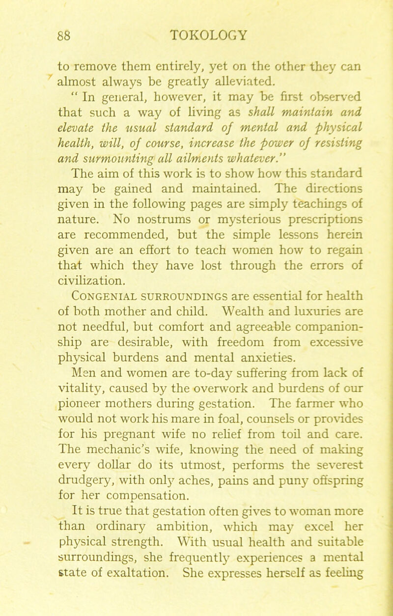 to remove them entirely, yet on the other they can almost always be greatly alleviated. “ In general, however, it may be first observed that such a way of living as shall maintain and elevate the usual standard of mental and physical health, will, of course, increase the power of resisting and surmounting all ailments whatever.” The aim of this work is to show how this standard may be gained and maintained. The directions given in the following pages are simply teachings of nature. No nostrums or mysterious prescriptions are recommended, but the simple lessons herein given are an effort to teach women how to regain that which they have lost through the errors of civilization. Congenial surroundings are essential for health of both mother and child. Wealth and luxuries are not needful, but comfort and agreeable companion- ship are desirable, with freedom from excessive physical burdens and mental anxieties. Men and women are to-day suffering from lack of vitality, caused by the overwork and burdens of our pioneer mothers during gestation. The farmer who would not work his mare in foal, counsels or provides for his pregnant wife no relief from toil and care. The mechanic’s wife, knowing the need of making every dollar do its utmost, performs the severest drudgery, with only aches, pains and puny offspring for her compensation. It is true that gestation often gives to woman more than ordinary ambition, which ma3^ excel her physical strength. With usual health and suitable surroundings, she frequently experiences a mental state of exaltation. She expresses herself as feeling