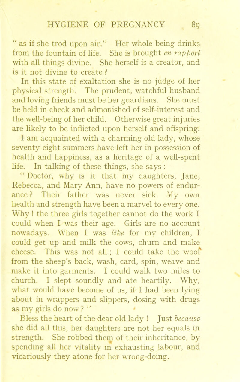 “as if she trod upon air.” Her whole being drinks from the fountain of life. She is brought en rapport with all things divine. She herself is a creator, and is it not divine to create ? In this state of exaltation she is no judge of her physical strength. The prudent, watchful husband and loving friends must be her guardians. She must be held in check and admonished of self-interest and the well-being of her child. Otherwise great injuries are likely to be inflicted upon herself and offspring. I am acquainted with a charming old lady, whose seventy-eight summers have left her in possession of health and happiness, as a heritage of a well-spent life. In talking of these things, she says : “ Doctor, why is it that my daughters, Jane, Rebecca, and Mary Ann, have no powers of endur- ance ? Their father was never sick. My own health and strength have been a marvel to every one. Why ! the three girls together cannot do the work I could when I was their age. Girls are no account nowadays. When I was like for my children, I could get up and milk the cows, churn and make cheese. This was not all; I could take the woof from the sheep’s back, wash, card, spin, weave and make it into garments. I could walk two miles to church. I slept soundly and ate heartily. Why, what would have become of us, if I had been lying about in wrappers and slippers, dosing with drugs as my girls do now ? ” * Bless the heart of the dear old lady ! Just because she did all this, her daughters are not her equals in strength. She robbed them of their inheritance, by spending all her vitality in exhausting labour, and vicariously they atone for her wrong-doing.