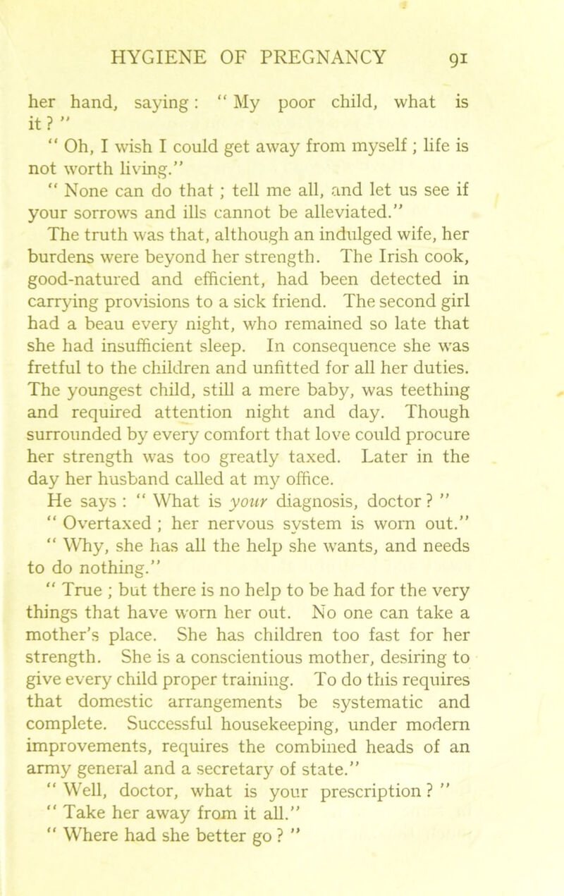 her hand, saying: “ My poor child, what is it? ” “ Oh, I wish I could get away from myself ; life is not worth living.” “ None can do that; tell me all, and let us see if your sorrows and ills cannot be alleviated.” The truth was that, although an indulged wife, her burdens were beyond her strength. The Irish cook, good-natured and efficient, had been detected in carrying provisions to a sick friend. The second girl had a beau every night, who remained so late that she had insufficient sleep. In consequence she W’as fretful to the children and unfitted for all her duties. The youngest child, still a mere baby, was teething and required attention night and day. Though surrounded by every comfort that love could procure her strength was too greatly taxed. Later in the day her husband called at my office. He says : “ What is your diagnosis, doctor? ” “ Overtaxed ; her nervous system is worn out.” “ Why, she has all the help she wants, and needs to do nothing.”  True ; but there is no help to be had for the very things that have worn her out. No one can take a mother’s place. She has children too fast for her strength. She is a conscientious mother, desiring to give every child proper training. To do this requires that domestic arrangements be systematic and complete. Successful housekeeping, under modern improvements, requires the combined heads of an army general and a secretary of state.” “ Well, doctor, what is your prescription ? ” “ Take her away from it all.” “ Where had she better go ? ”