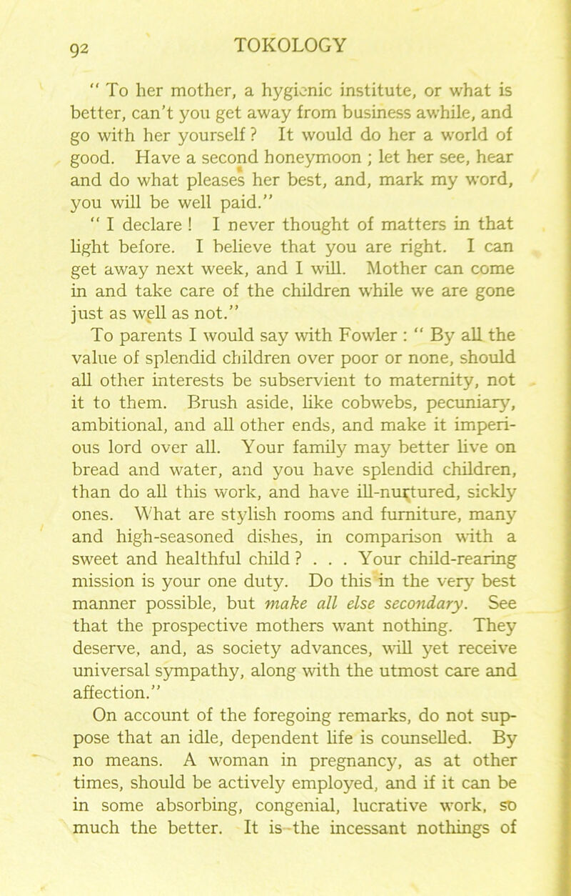 “ To her mother, a hygienic institute, or what is better, can’t you get away from business awhile, and go with her yourself ? It would do her a world of good. Have a second honeymoon ; let her see, hear and do what pleases her best, and, mark my word, you will be well paid.” “ I declare ! I never thought of matters in that light before. I believe that you are right. I can get away next week, and I will. Mother can come in and take care of the children while we are gone just as well as not.” To parents I would say with Fowler : “ By all the value of splendid children over poor or none, should all other interests be subservient to maternity, not it to them. Brush aside, like cobwebs, pecuniar}'', ambitional, and all other ends, and make it imperi- ous lord over all. Your family may better live on bread and water, and you have splendid children, than do all this work, and have ill-nurtured, sickly ones. What are stylish rooms and furniture, many and high-seasoned dishes, in comparison with a sweet and healthful child ? . . . Your child-rearing mission is your one duty. Do this in the very best manner possible, but make all else secondary. See that the prospective mothers want nothing. They deserve, and, as society advances, will yet receive universal sympathy, along with the utmost care and affection.” On account of the foregoing remarks, do not sup- pose that an idle, dependent life is counselled. By no means. A woman in pregnancy, as at other times, should be actively employed, and if it can be in some absorbing, congenial, lucrative work, so much the better. It is the incessant nothings of