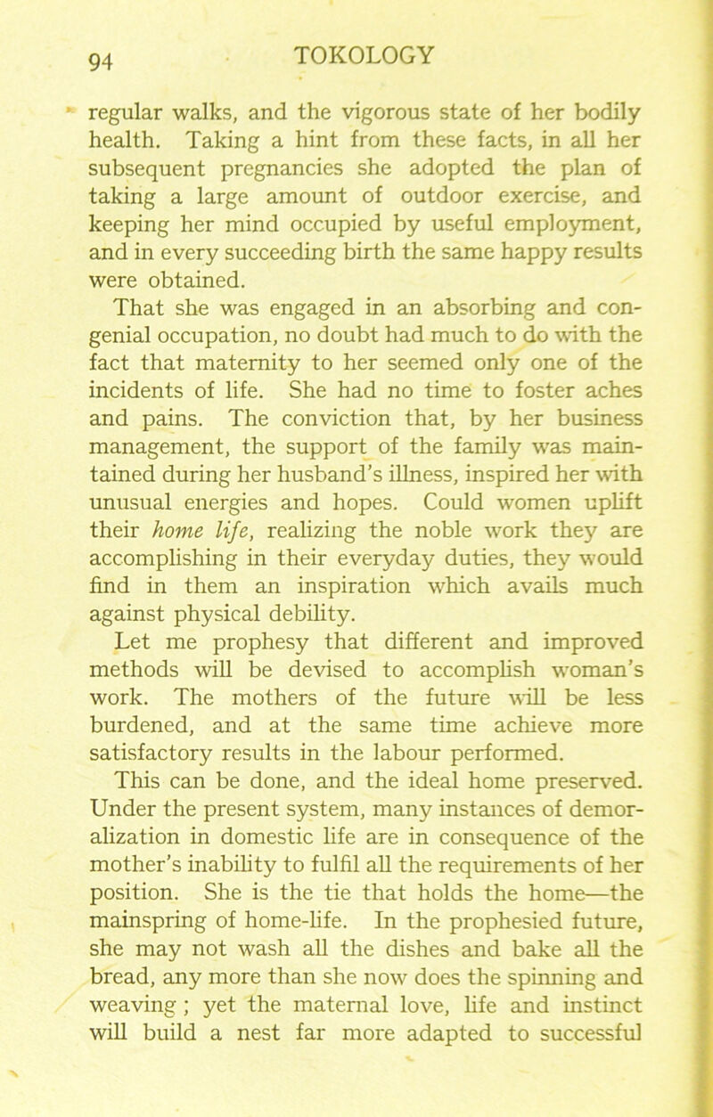 *- regular walks, and the vigorous state of her bodily health. Taking a hint from these facts, in all her subsequent pregnancies she adopted the plan of taking a large amount of outdoor exercise, and keeping her mind occupied by useful employment, and in every succeeding birth the same happy results were obtained. That she was engaged in an absorbing and con- genial occupation, no doubt had much to do with the fact that maternity to her seemed only one of the incidents of life. She had no time to foster aches and pains. The conviction that, by her business management, the support of the family was main- tained during her husband’s illness, inspired her with unusual energies and hopes. Could women uplift their home life, realizing the noble work they are accomplishing in their everyday duties, they would find in them an inspiration which avails much against physical debility. Let me prophesy that different and improved methods will be devised to accomplish woman’s work. The mothers of the future will be less burdened, and at the same time achieve more satisfactory results in the labour performed. This can be done, and the ideal home preserved. Under the present system, many instances of demor- alization in domestic life are in consequence of the mother’s inability to fulfil all the requirements of her position. She is the tie that holds the home—the mainspring of home-life. In the prophesied future, she may not wash all the dishes and bake all the bread, any more than she now does the spinning and weaving; yet the maternal love, life and instinct will build a nest far more adapted to successful